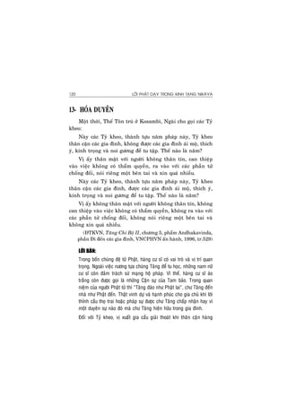 LÔØI PHAÄT DAÏY TRONG KINH TAÏNG NIKAØYA120
13- HOÙA DUYEÂN
Moät thôøi, Theá Toân truù ôû Kosambì, Ngaøi cho goïi caùc Tyû
kheo:
Naøy caùc Tyû kheo, thaønh töïu naêm phaùp naøy, Tyû kheo
thaân caän caùc gia ñình, khoâng ñöôïc caùc gia ñình aùi moä, thích
yù, kính troïng vaø noi göông ñeå tu taäp. Theá naøo laø naêm?
Vò aáy thaân maät vôùi ngöôøi khoâng thaân tín, can thieäp
vaøo vieäc khoâng coù thaåm quyeàn, ra vaøo vôùi caùc phaàn töû
choáng ñoái, noùi rieâng moät beân tai vaø xin quaù nhieàu.
Naøy caùc Tyû kheo, thaønh töïu naêm phaùp naøy, Tyû kheo
thaân caän caùc gia ñình, ñöôïc caùc gia ñình aùi moä, thích yù,
kính troïng vaø noi göông ñeå tu taäp. Theá naøo laø naêm?
Vò aáy khoâng thaân maät vôùi ngöôøi khoâng thaân tín, khoâng
can thieäp vaøo vieäc khoâng coù thaåm quyeàn, khoâng ra vaøo vôùi
caùc phaàn töû choáng ñoái, khoâng noùi rieâng moät beân tai vaø
khoâng xin quaù nhieàu.
(ÑTKVN, Taêng Chi Boä II, chöông 5, phaåm Andhakavinda,
phaàn Ñi ñeán caùc gia ñình, VNCPHVN aán haønh, 1996, tr.529)
LÔØI BAØN:
Trong boán chuùng ñeä töû Phaät, haøng cö só coù vai troø vaø vò trí quan
troïng. Ngoaøi vieäc nöông töïa chuùng Taêng ñeå tu hoïc, nhöõng nam nöõ
cö só coøn ñaûm traùch söù maïng hoä phaùp. Vì theá, haøng cö só aùo
traéng coøn ñöôïc goïi laø nhöõng Caän söï cuûa Tam baûo. Trong quan
nieäm cuûa ngöôøi Phaät töû thì “Taêng ñaùo nhö Phaät lai”, chö Taêng ñeán
nhaø nhö Phaät ñeán. Thaät vinh döï vaø haïnh phuùc cho gia chuû khi lôøi
thænh caàu thoï trai hoaëc phaùp söï ñöôïc chö Taêng chaáp nhaän hay vì
moät duyeân söï naøo ñoù maø chö Taêng hieän höõu trong gia ñình.
Ñoái vôùi Tyû kheo, vò xuaát gia caàu giaûi thoaùt khi thaân caän haøng
 