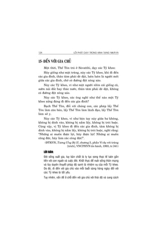 LÔØI PHAÄT DAÏY TRONG KINH TAÏNG NIKAØYA124
15- ÑEÁN VÔÙI GIA CHUÛ
Moät thôøi, Theá Toân truù ôû Saøvatthi, daïy caùc Tyû kheo:
Haõy gioáng nhö maët traêng, naøy caùc Tyû kheo, khi ñi ñeán
caùc gia ñình, thaân taâm phaûi deø daët, luoân luoân laø ngöôøi môùi
giöõa caùc gia ñình, chôù coù ñöôøng ñoät xoâng xaùo.
Naøy caùc Tyû kheo, ví nhö moät ngöôøi nhìn caùi gieáng cuõ,
söôøn nuùi doác hay thaùc nöôùc, thaân taâm phaûi deø daët, khoâng
coù ñöôøng ñoät xoâng xaùo.
Naøy caùc Tyû kheo, caùc oâng nghó nhö theá naøo moät Tyû
kheo xöùng ñaùng ñi ñeán caùc gia ñình?
Baïch Theá Toân, ñoái vôùi chuùng con, caùc phaùp laáy Theá
Toân laøm caên baûn, laáy Theá Toân laøm laõnh ñaïo, laáy Theá Toân
laøm sôû y.
Naøy caùc Tyû kheo, ví nhö baøn tay naøy giöõa hö khoâng,
khoâng bò dính vaøo, khoâng bò naém laáy, khoâng bò troùi buoäc.
Cuõng vaäy, vò Tyû kheo ñi ñeán caùc gia ñình, taâm khoâng bò
dính vaøo, khoâng bò naém laáy, khoâng bò troùi buoäc, nghó raèng:
“Nhöõng ai muoán ñöôïc lôïi, haõy ñöôïc lôïi! Nhöõng ai muoán
coâng ñöùc, haõy laøm caùc coâng ñöùc!”.
(ÑTKVN, Töông Öng Boä II, chöông 5, phaàn Ví duï vôùi traêng
[trích], VNCPHVN aán haønh, 1993, tr.341)
LÔØI BAØN:
Ñôøi soáng xuaát gia, tuy baûn chaát laø ly tuïc song thöïc teá luoân gaén
lieàn vôùi con ngöôøi vaø cuoäc ñôøi. Khaát thöïc ñeå nuoâi soáng thaân maïng
vaø tuøy duyeân thuyeát phaùp ñoä sanh laø nhieäm vuï cuûa moãi Tyû kheo.
Do ñoù, ñi ñeán vôùi gia chuû vaøo moãi buoåi saùng haøng ngaøy ñoái vôùi
caùc Tyû kheo laø taát yeáu.
Tuy nhieân, vaán ñeà ôû choã ñeán vôùi gia chuû vôùi thaùi ñoä vaø cung caùch
 