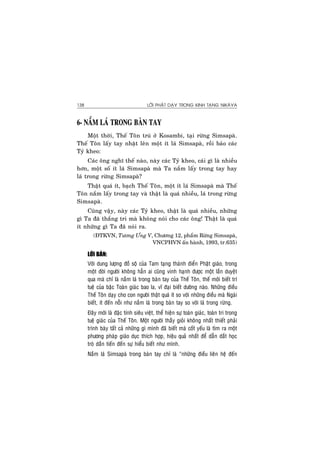 LÔØI PHAÄT DAÏY TRONG KINH TAÏNG NIKAØYA138
6- NAÉM LAÙ TRONG BAØN TAY
Moät thôøi, Theá Toân truù ôû Kosambi, taïi röøng Simsapaø.
Theá Toân laáy tay nhaët leân moät ít laù Simsapaø, roài baûo caùc
Tyû kheo:
Caùc oâng nghó theá naøo, naøy caùc Tyû kheo, caùi gì laø nhieàu
hôn, moät soá ít laù Simsapaø maø Ta naém laáy trong tay hay
laù trong röøng Simsapaø?
Thaät quaù ít, baïch Theá Toân, moät ít laù Simsapaø maø Theá
Toân naém laáy trong tay vaø thaät laø quaù nhieàu, laù trong röøng
Simsapaø.
Cuõng vaäy, naøy caùc Tyû kheo, thaät laø quaù nhieàu, nhöõng
gì Ta ñaõ thaéng tri maø khoâng noùi cho caùc oâng! Thaät laø quaù
ít nhöõng gì Ta ñaõ noùi ra.
(ÑTKVN, Töông Öng V, Chöông 12, phaåm Röøng Simsapaø,
VNCPHVN aán haønh, 1993, tr.635)
LÔØI BAØN:
Vôùi dung löôïng ñoà soä cuûa Tam taïng thaùnh ñieån Phaät giaùo, trong
moät ñôøi ngöôøi khoâng haún ai cuõng vinh haïnh ñöôïc moät laàn duyeät
qua maø chæ laø naém laù trong baøn tay cuûa Theá Toân, theá môùi bieát trí
tueä cuûa baäc Toaøn giaùc bao la, vó ñaïi bieát döôøng naøo. Nhöõng ñieàu
Theá Toân daïy cho con ngöôøi thaät quaù ít so vôùi nhöõng ñieàu maø Ngaøi
bieát, ít ñeán noãi nhö naém laù trong baøn tay so vôùi laù trong röøng.
Ñaây môùi laø ñaëc tính sieâu vieät, theå hieän söï toaøn giaùc, toaøn tri trong
tueä giaùc cuûa Theá Toân. Moät ngöôøi thaày gioûi khoâng nhaát thieát phaûi
trình baøy taát caû nhöõng gì mình ñaõ bieát maø coát yeáu laø tìm ra moät
phöông phaùp giaùo duïc thích hôïp, hieäu quaû nhaát ñeå daãn daét hoïc
troø daàn tieán ñeán söï hieåu bieát nhö mình.
Naém laù Simsapaø trong baøn tay chæ laø “nhöõng ñieàu lieân heä ñeán
 