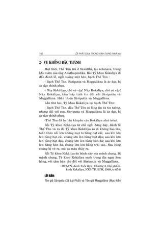 LÔØI PHAÄT DAÏY TRONG KINH TAÏNG NIKAØYA150
2- VU KHOÁNG BAÄC THAÙNH
Moät thôøi, Theá Toân truù ôû Saøvatthi, taïi Jetanava, trong
khu vöôøn cuûa oâng Anaøthapindika. Roài Tyû kheo Kokaøliya ñi
ñeán ñaûnh leã, ngoài xuoáng moät beân, baïch Theá Toân :
- Baïch Theá Toân, Saøriputta vaø Moggallaøna laø aùc duïc, bò
aùc duïc chinh phuïc.
- Naøy Kokaøliya, chôù coù vaäy! Naøy Kokaøliya, chôù coù vaäy!
Naøy Kokaøliya, taâm haõy tònh tín ñoái vôùi Saøriputta vaø
Moggallaøna. Hieàn thieän Saøriputta vaø Moggallaøna.
Laàn thöù hai, Tyû kheo Kokaøliya laïi baïch Theá Toân:
- Baïch Theá Toân, daàu Theá Toân coù loøng tin vaø tin töôûng,
nhöng ñoái vôùi con, Saøriputta vaø Moggallaøna laø aùc duïc, bò
aùc duïc chinh phuïc.
(Theá Toân ñaõ ba laàn khuyeán caùo Kokaøliya nhö treân).
Roài Tyû kheo Kokaøliya töø choã ngoài ñöùng daäy, ñaûnh leã
Theá Toân vaø ra ñi. Tyû kheo Kokaøliya ra ñi khoâng bao laâu,
toaøn thaân noåi leân nhöõng muït to baèng haït caûi; sau khi lôùn
leân baèng haït caûi, chuùng lôùn leân baèng haït ñaäu; sau khi lôùn
leân baèng haït ñaäu, chuùng lôùn leân baèng hoøn ñaù; sau khi lôùn
leân baèng hoøn ñaù, chuùng lôùn leân baèng traùi taùo… Sau cuøng
chuùng bò vôõ ra, muû vaø maùu chaûy ra.
Roài Tyû kheo Kokaøliya do beänh naøy maø meänh chung. Bò
meänh chung, Tyû kheo Kokaøliya sanh trong ñòa nguïc Sen
hoàng, vôùi taâm haän thuø ñoái vôùi Saøriputta vaø Moggallaøna.
(ÑTKVN, Kinh Tieåu Boä I, Chöông 3, Ñaïi phaåm,
kinh Kokaøliya, NXB TP.HCM, 1999, tr.654)
LÔØI BAØN:
Toân giaû Saøriputta (Xaù Lôïi Phaát) vaø Toân giaû Moggallaøna (Muïc Kieàn
 