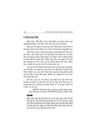 LÔØI PHAÄT DAÏY TRONG KINH TAÏNG NIKAØYA156
5- HAI LOAÏI TOÄI
Moät thôøi, Theá Toân truù ôû Saøvatthi, taïi khu vöôøn oâng
Anaøthapindika. Taïi ñaáy, Theá Toân goïi caùc Tyû kheo:
Naøy caùc Tyû kheo, coù hai loaïi toäi. Theá naøo laø hai? Toäi coù
keát quaû ngay trong hieän taïi vaø toäi coù keát quaû trong ñôøi sau.
Theá naøo laø toäi coù keát quaû ngay trong hieän taïi? Naøy caùc
Tyû kheo, khi thaáy nhaø vua baét ñöôïc keû troäm, keû voâ loaïi,
lieàn aùp duïng nhieàu hình phaït sai khaùc. Hoï bò ñaùnh baèng
roi cho ñeán bò chaët ñaàu. Thaáy vaäy lieàn suy nghó: Do laøm
caùc nghieäp aùc neân môùi bò caùc hình phaït nhö vaäy. Nghó
vaäy, ngöôøi aáy sôï haõi toäi loãi trong hieän taïi.
Vaø naøy caùc Tyû kheo, theá naøo laø toäi coù keát quaû trong ñôøi
sau? ÔÛ ñaây, coù ngöôøi suy xeùt nhö sau: Quaû baùo dò thuïc cuûa
thaân khaåu yù aùc, sau khi thaân hoaïi maïng chung phaûi sanh
vaøo coõi döõ, aùc thuù, ñòa nguïc. Nghó vaäy, ngöôøi aáy sôï haõi toäi
loãi trong ñôøi sau.
Do vaäy, naøy caùc Tyû kheo, caàn phaûi hoïc taäp nhö sau:
Chuùng ta phaûi sôï haõi ñoái vôùi toäi coù keát quaû hieän taïi vaø
trong ñôøi sau. Chuùng ta phaûi thaáy roõ söï nguy hieåm vaø
traùnh xa caùc toäi.
(ÑTKVN, Taêng Chi Boä I, chöông 2, phaåm Hình phaït,
phaàn Hai loaïi toäi [löôïc], VNCPHVN aán haønh, 1996, tr.94)
LÔØI BAØN:
Nhaân quaû ôû ñôøi voán raát chính xaùc vaø roõ raøng, gieo nhaân naøo thì
gaët quaû aáy. Ñöùc Phaät cuõng töøng daïy: Duø leân nuùi cao hay xuoáng
vöïc thaúm cuõng khoâng traùnh ñöôïc nghieäp quaû. Do nhaän thöùc ñuùng
veà nhaân quaû neân ngöôøi con Phaät luoân thaän troïng trong moãi vieäc
laøm, lôøi noùi vaø suy nghó cuûa chính mình.
 