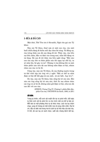 LÔØI PHAÄT DAÏY TRONG KINH TAÏNG NIKAØYA176
1- RUØA & DAÕ CAN
Moät thôøi, Theá Toân truù ôû Saøvatthi, Ngaøi cho goïi caùc Tyû
kheo:
Naøy caùc Tyû kheo, thuôû xöa coù moät con ruøa, vaøo moät
buoåi chieàu ñang ñi kieám moài doïc theo bôø soâng. Töø ñaèng xa,
ruøa troâng thaáy con daõ can ñang ñi tôùi. Thaáy vaäy, ruøa lieàn
ruït boán chaân, ñaàu vaø ñuoâi vaøo trong mai, naèm baát ñoäng vaø
im laëng. Daõ can ñi tôùi thaáy ruøa lieàn nghó raèng: “Khi naøo
con ruøa naøy thoø ra thaân phaàn naøo thì ngay taïi choã aáy, ta
seõ naém laáy, beû gaõy vaø aên”. Nhöng vì ruøa khoâng thoø ra moät
thaân phaàn naøo neân daõ can khoâng naém ñöôïc cô hoäi, nhaøm
chaùn con ruøa vaø boû ñi.
Cuõng vaäy, naøy caùc Tyû kheo, AÙc ma thöôøng xuyeân trong
tö theá rình raäp caùc oâng vôùi yù nghó: “Raát coù theå ta naém
ñöôïc cô hoäi ñeå baét gaëp töø con maét… töø caùi löôõi… hay töø yù”.
Do vaäy, naøy caùc Tyû kheo, haõy soáng hoä trì caùc caên. Khi
naøo caùc oâng soáng hoä trì saùu caên, thôøi AÙc ma nhaøm chaùn
caùc oâng vaø seõ boû ñi, khoâng naém giöõ ñöôïc cô hoäi, nhö con daõ
can ñoái vôùi con ruøa.
(ÑTKVN, Töông Öng IV, Chöông I, phaåm Raén ñoäc,
phaàn Con ruøa, VNCPHVN aán haønh, 1993, tr.291)
LÔØI BAØN:
Trong töï nhieân, moãi sinh vaät muoán toàn taïi vaø phaùt trieån, baét buoäc
töï thaân sinh vaät aáy phaûi tìm ra cho mình moät cô cheá töï baûo veä.
Moãi loaøi coù moät phöông thöùc töï veä khaùc nhau. Loaøi ruøa tuy chaäm
chaïp, vuïng veà nhöng coù moät chieác mai voâ cuøng chaéc chaén. Ruït töù
chi, ñaàu vaø ñuoâi vaøo trong mai laø caùch töï veä höõu hieäu cuûa loaøi naøy.
Vì theá, daõ can tuy coù nanh nhoïn, vuoát saéc nhöng ñaønh baát löïc,
 