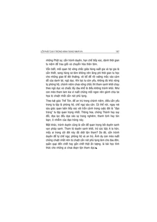 LÔØI PHAÄT DAÏY TRONG KINH TAÏNG NIKAØYA 187
nhöõng Phaät söï, caàn traùnh duyeân, haïn cheá tieáp xuùc, daønh thôøi gian
tu nieäm ñeå trau gioài vaø chuyeån hoùa thaân taâm.
Vaãn bieát, moái quan heä vöõng chaéc giöõa haøng xuaát gia vaø taïi gia laø
caàn thieát, song haøng sô taâm khoâng neân laõng phí thôøi gian tu hoïc
cho nhöõng giao teá ñôøi thöôøng, voâ boå ñeå roài vöôùng maéc vaøo caùm
doã cuûa danh lôïi, nguõ duïc. Khi löïc tu coøn yeáu, khoâng ñuû khaû naêng
töï phoøng hoä, chaùnh nieäm chöa vöõng chaéc thì tham sanh khôûi chaïy
theo nguõ duïc vaø chuoác laáy ñau khoå laø ñieàu khoâng traùnh khoûi. Nhö
con meøo tham lam kia vì nuoát chöûng moài ngon neân gaùnh chòu tai
hoïa bò chuoät nhaét caén naùt phuû taïng.
Theo tueä giaùc Theá Toân, ñeå an truù trong chaùnh nieäm, ñieàu caàn yeáu
trong tu taäp laø phoøng hoä, cheá ngöï saùu caên. Coù theå noùi, ngay nôi
saùu giaùc quan luoân tieáp xuùc vôùi traàn caûnh trong cuoäc ñôøi laø “ñaïo
traøng” tu taäp quan troïng nhaát. Thaêng hoa, chöùng Thaùnh hay suy
ñoài, ñoïa laïc ñeàu döïa vaøo söï trang nghieâm, thanh tònh hay taùn
loaïn, oâ nhieãm cuûa ñaïo traøng naøy.
Maët khaùc, traùnh duyeân cuõng laø vaán ñeà quan troïng bôûi duyeân sanh
vaïn phaùp sanh. Tham töø duyeân sanh khôûi, tröø caùc baäc A la haùn,
maáy ai trong coõi ñôøi naøy ñaõ dieät taän tham? Do ñoù, caàn traùnh
duyeân ñeå töï cheá ngöï, phoøng hoä vaø an truù. AÛnh duï con meøo nuoát
chöûng chuoät nhaét neân bò chuoät caén naùt phuû taïng laøm cho ñau ñôùn,
quaèn quaïi ñeán cheát hay gaàn cheát thaät aán töôïng, laø baøi hoïc tænh
thöùc cho nhöõng ai chöa ñoaïn taän tham duïc.
 