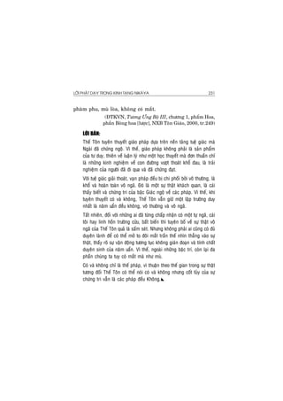 LÔØI PHAÄT DAÏY TRONG KINH TAÏNG NIKAØYA 231
phaøm phu, muø loøa, khoâng coù maét.
(ÑTKVN, Töông Öng Boä III, chöông 1, phaåm Hoa,
phaàn Boâng hoa [löôïc], NXB Toân Giaùo, 2000, tr.249)
LÔØI BAØN:
Theá Toân tuyeân thuyeát giaùo phaùp döïa treân neàn taûng tueä giaùc maø
Ngaøi ñaõ chöùng ngoä. Vì theá, giaùo phaùp khoâng phaûi laø saûn phaåm
cuûa tö duy, thieân veà luaän lyù nhö moät hoïc thuyeát maø ñôn thuaàn chæ
laø nhöõng kinh nghieäm veà con ñöôøng vöôït thoaùt khoå ñau, laø traûi
nghieäm cuûa ngöôøi ñaõ ñi qua vaø ñaõ chöùng ñaït.
Vôùi tueä giaùc giaûi thoaùt, vaïn phaùp ñeàu bò chi phoái bôûi voâ thöôøng, laø
khoå vaø hoaøn toaøn voâ ngaõ. Ñoù laø moät söï thaät khaùch quan, laø caùi
thaáy bieát vaø chöùng tri cuûa baäc Giaùc ngoä veà caùc phaùp. Vì theá, khi
tuyeân thuyeát coù vaø khoâng, Theá Toân vaãn giöõ moät laäp tröôøng duy
nhaát laø naêm uaån ñeàu khoâng, voâ thöôøng vaø voâ ngaõ.
Taát nhieân, ñoái vôùi nhöõng ai ñaõ töøng chaáp nhaän coù moät töï ngaõ, caùi
toâi hay linh hoàn tröôøng cöûu, baát bieán thì tuyeân boá veà söï thaät voâ
ngaõ cuûa Theá Toân quaû laø saám seùt. Nhöng khoâng phaûi ai cuõng coù ñuû
duyeân laønh ñeå coù theå môû to ñoâi maét traàn theá nhìn thaúng vaøo söï
thaät, thaáy roõ söï vaän ñoäng töông tuïc khoâng giaùn ñoaïn vaø tính chaát
duyeân sinh cuûa naêm uaån. Vì theá, ngoaøi nhöõng baäc trí, coøn laïi ña
phaàn chuùng ta tuy coù maét maø nhö muø.
Coù vaø khoâng chæ laø theá phaùp, vì thuaän theo theá gian trong söï thaät
töông ñoái Theá Toân coù theå noùi coù vaø khoâng nhöng coát tuûy cuûa söï
chöùng tri vaãn laø caùc phaùp ñeàu Khoâng.
 
