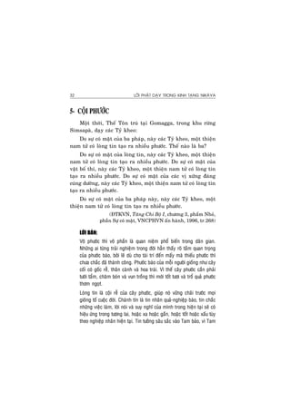 LÔØI PHAÄT DAÏY TRONG KINH TAÏNG NIKAØYA32
5- COÄI PHÖÔÙC
Moät thôøi, Theá Toân truù taïi Gomagga, trong khu röøng
Simsapaø, daïy caùc Tyû kheo:
Do söï coù maët cuûa ba phaùp, naøy caùc Tyû kheo, moät thieän
nam töû coù loøng tin taïo ra nhieàu phöôùc. Theá naøo laø ba?
Do söï coù maët cuûa loøng tin, naøy caùc Tyû kheo, moät thieän
nam töû coù loøng tin taïo ra nhieàu phöôùc. Do söï coù maët cuûa
vaät boá thí, naøy caùc Tyû kheo, moät thieän nam töû coù loøng tin
taïo ra nhieàu phöôùc. Do söï coù maët cuûa caùc vò xöùng ñaùng
cuùng döôøng, naøy caùc Tyû kheo, moät thieän nam töû coù loøng tin
taïo ra nhieàu phöôùc.
Do söï coù maët cuûa ba phaùp naøy, naøy caùc Tyû kheo, moät
thieän nam töû coù loøng tin taïo ra nhieàu phöôùc.
(ÑTKVN, Taêng Chi Boä I, chöông 3, phaåm Nhoû,
phaàn Söï coù maët, VNCPHVN aán haønh, 1996, tr.268)
LÔØI BAØN:
Voâ phöôùc thì voâ phaàn laø quan nieäm phoå bieán trong daân gian.
Nhöõng ai töøng traûi nghieäm trong ñôøi haún thaáy roõ taàm quan troïng
cuûa phöôùc baùo, bôûi leõ duø cho taøi trí ñeán maáy maø thieáu phöôùc thì
chöa chaéc ñaõ thaønh coâng. Phöôùc baùo cuûa moãi ngöôøi gioáng nhö caây
coái coù goác reã, thaân caønh vaø hoa traùi. Vì theá caây phöôùc caàn phaûi
töôùi taåm, chaêm boùn vaø vun troàng thì môùi toát töôi vaø troå quaû phöôùc
thôm ngoït.
Loøng tin laø coäi reã cuûa caây phöôùc, giuùp noù vöõng chaõi tröôùc moïi
gioâng toá cuoäc ñôøi. Chaùnh tín laø tin nhaân quaû-nghieäp baùo, tin chaéc
nhöõng vieäc laøm, lôøi noùi vaø suy nghó cuûa mình trong hieän taïi seõ coù
hieäu öùng trong töông lai, hoaëc xa hoaëc gaàn, hoaëc toát hoaëc xaáu tuøy
theo nghieäp nhaân hieän taïi. Tin töôûng saâu saéc vaøo Tam baûo, vì Tam
 