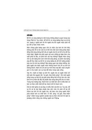 LÔØI PHAÄT DAÏY TRONG KINH TAÏNG NIKAØYA 35
LÔØI BAØN:
Boá thí vaø cuùng döôøng laø moät trong nhöõng phaùp tu quan troïng cuûa
haøng Phaät töû. Tuy nhieân, ñeå boá thí vaø cuùng döôøng thöïc söï coù lôïi
ích, mang yù nghóa tònh thí thì ngöôøi cho laãn ngöôøi nhaän phaûi noã
löïc ñeå töï hoaøn thieän mình.
Bieän chöùng giöõa töông quan cho vaø nhaän cuûa tònh thí cho thaáy
khoâng phaûi heã coù taøi vaät laø coù theå cho moät caùch ñuùng phaùp ñöôïc
ñoàng thôøi cuõng khoâng theå neáu coù ngöôøi cho thì coù theå voâ tö ñeå thoï
nhaän ñöôïc. Ngöôøi cho phaûi quaùn saùt xem nhöõng gì ñöôïc ñem cho
xuaát phaùt töø ñaâu, coù phaûi tònh vaät hay khoâng? Ngöôøi nhaän cuõng
neân töï vaán löông taâm xem mình ñaõ xöùng ñaùng, coù phaàn naøo töông
öng ñeå thoï nhaän söï boá thí vaø cuùng döôøng aáy ñeå hoài höôùng phöôùc
baùo cho thí chuû hay khoâng? Neáu töông quan naøy khaäp khieãng, töùc
giöõa ngöôøi cho hoaëc ngöôøi nhaän khoâng thanh tònh thì söï tònh thí
khoâng thaønh, thaäm chí chæ coøn laïi hình thöùc trao ñoåi, hoaùn chuyeån
giaù trò nhö muoân vaøn söï trao ñoåi khaùc trong cuoäc soáng.
Vaäy thì, muoán coù ñöôïc söï tònh thí, ngöôøi cho vaø ngöôøi nhaän chæ
caàn tuaân thuû nguyeân taéc “coù giôùi, theo thieän phaùp”. Khi moät ngöôøi
soáng trong söï baûo hoä cuûa giôùi phaùp ñoàng thôøi noã löïc laøm caùc vieäc
laønh thì töï thaân ñaõ ñaày ñuû phöôùc baùo xöùng ñaùng ñeå cho vaø nhaän.
Trong moïi tröôøng hôïp, thaønh taâm vaø nhaát taâm vaãn laø ñieàu kieän cô
baûn vaø then choát nhaát ñeå taùc thaønh boá thí thanh tònh.
Cho laø moät nghóa cöû cao ñeïp, laø bieåu hieän cuûa taâm xaû. Tuy vaäy, ñeå
söï thí xaû aáy ñaït ñöôïc phöôùc baùo vieân maõn thì phaûi noã löïc ñeå
thaønh töïu tònh thí töùc ngöôøi cho, vaät ñem cho cuøng ngöôøi nhaän
phaûi thanh tònh vaø nhaát taâm. Vì theá, soáng “coù giôùi, theo thieän
phaùp” nhaèm trang nghieâm phöôùc baùo töï thaân nhôø tònh thí luoân laø
phöông chaâm soáng cuûa nhöõng ngöôøi con Phaät.
 