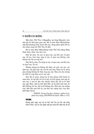 LÔØI PHAÄT DAÏY TRONG KINH TAÏNG NIKAØYA40
9- NGÖÔØI CAØY RUOÄNG
Moät thôøi, Theá Toân ôû Magadha, taïi laøng Ekanaølaø. Luùc
baáy giôø laø thôøi gian gieo maï, Baø la moân Kasi Bhaøradvaøja
saép ñaët khoaûng naêm traêm löôõi caøy, ñang phaân phaùt ñoà aên
cho nhaân coâng thì Theá Toân ñi ñeán.
Baø la moân Kasi Bhaøradvaøja thaáy Theá Toân ñang ñöùng
khaát thöïc, thaáy vaäy lieàn noùi:
Naøy Sa moân, toâi caøy vaø gieo maï, sau khi caøy vaø gieo
maï, toâi aên. Coøn oâng, oâng coù caøy vaø gieo maï khoâng, neáu
khoâng thì laáy gì oâng aên?
Naøy Baø la moân, Ta cuõng coù caøy vaø gieo maï, sau khi caøy
vaø gieo maï, Ta aên.
Nhöng chuùng toâi khoâng heà thaáy caùi aùch, caùi caøy, caùi
löôõi caøy, caây gaäy hay caùc con boø cuûa oâng. OÂng noùi laø noâng
phu nhöng khoâng heà thaáy oâng caøy caáy. Haõy noùi cho chuùng
toâi bieát laø oâng thöïc söï coù caøy caáy.
Naøy Baø la moân: Loøng tin laø haït gioáng, khoå haïnh laø
möa moùc, trí tueä ñoái vôùi ta laø caøy vaø aùch mang, taøm quyù laø
caùn caøy, yù caên laø daây coät, chaùnh nieäm ñoái vôùi ta laø löôõi
caøy, gaäy ñaâm… ñöa ta tieán daàn ñeán, an oån khoûi aùch naïn, ñi
ñeán khoâng trôû lui, choã ta ñi khoâng saàu. Nhö vaäy caøy ruoäng
naøy, ñöa ñeán quaû baát töû, sau khi caøy ruoäng naøy, moïi ñau
khoå ñöôïc thoaùt.
(ÑTKVN, Töông Öng Boä I, chöông 7, phaåm Cö só,
phaàn Caøy ruoäng, VNCPHVN aán haønh, 1993, tr. 377)
LÔØI BAØN:
Khoâng phaûi ngaøy nay maø töø thôøi Theá Toân taïi theá, ñôøi soáng
thaùnh thieän, cao caû cuûa ngöôøi xuaát gia chöa haún ñöôïc ñaïi ña soá
 