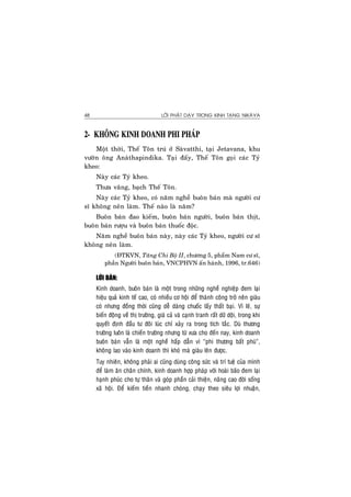 LÔØI PHAÄT DAÏY TRONG KINH TAÏNG NIKAØYA48
2- KHOÂNG KINH DOANH PHI PHAÙP
Moät thôøi, Theá Toân truù ôû Saøvatthi, taïi Jetavana, khu
vöôøn oâng Anaøthapindika. Taïi ñaáy, Theá Toân goïi caùc Tyû
kheo:
Naøy caùc Tyû kheo.
Thöa vaâng, baïch Theá Toân.
Naøy caùc Tyû kheo, coù naêm ngheà buoân baùn maø ngöôøi cö
só khoâng neân laøm. Theá naøo laø naêm?
Buoân baùn ñao kieám, buoân baùn ngöôøi, buoân baùn thòt,
buoân baùn röôïu vaø buoân baùn thuoác ñoäc.
Naêm ngheà buoân baùn naøy, naøy caùc Tyû kheo, ngöôøi cö só
khoâng neân laøm.
(ÑTKVN, Taêng Chi Boä II, chöông 5, phaåm Nam cö só,
phaàn Ngöôøi buoân baùn, VNCPHVN aán haønh, 1996, tr.646)
LÔØI BAØN:
Kinh doanh, buoân baùn laø moät trong nhöõng ngheà nghieäp ñem laïi
hieäu quaû kinh teá cao, coù nhieàu cô hoäi ñeå thaønh coâng trôû neân giaøu
coù nhöng ñoàng thôøi cuõng deã daøng chuoác laáy thaát baïi. Vì leõ, söï
bieán ñoäng veà thò tröôøng, giaù caû vaø caïnh tranh raát döõ doäi, trong khi
quyeát ñònh ñaàu tö ñoâi luùc chæ xaûy ra trong tích taéc. Duø thöông
tröôøng luoân laø chieán tröôøng nhöng töø xöa cho ñeán nay, kinh doanh
buoân baùn vaãn laø moät ngheà haáp daãn vì “phi thöông baát phuù”,
khoâng lao vaøo kinh doanh thì khoù maø giaøu leân ñöôïc.
Tuy nhieân, khoâng phaûi ai cuõng duøng coâng söùc vaø trí tueä cuûa mình
ñeå laøm aên chaân chính, kinh doanh hôïp phaùp vôùi hoaøi baõo ñem laïi
haïnh phuùc cho töï thaân vaø goùp phaàn caûi thieän, naâng cao ñôøi soáng
xaõ hoäi. Ñeå kieám tieàn nhanh choùng, chaïy theo sieâu lôïi nhuaän,
 