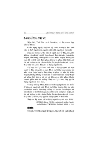 LÔØI PHAÄT DAÏY TRONG KINH TAÏNG NIKAØYA54
5- COÙ MAÉT MAØ NHÖ MUØ
Moät thôøi, Theá Toân truù ôû Saøvatthi, taïi Jetavana, daïy
caùc Tyû kheo:
Coù ba haïng ngöôøi, naøy caùc Tyû kheo, coù maët ôû ñôøi. Theá
naøo laø ba? Ngöôøi muø, ngöôøi moät maét, ngöôøi coù hai maét.
Naøy caùc Tyû kheo, theá naøo laø ngöôøi muø? ÔÛ ñaây, coù ngöôøi
khoâng coù maét ñeå coù theå thaâu hoaïch ñöôïc taøi saûn chöa thaâu
hoaïch, laøm taêng tröôûng taøi saûn ñaõ thaâu hoaïch; khoâng coù
maét ñeå coù theå bieát ñöôïc phaùp thieän vaø phaùp baát thieän, coù
toäi vaø khoâng coù toäi, phaùp thuoäc thaønh phaàn ñen vaø traéng.
Naøy caùc Tyû kheo, ñaây goïi laø haïng ngöôøi muø.
Vaø naøy caùc Tyû kheo, theá naøo laø haïng ngöôøi coù moät
maét? ÔÛ ñaây, coù ngöôøi coù maét ñeå coù theå thaâu hoaïch ñöôïc taøi
saûn chöa thaâu hoaïch, laøm taêng tröôûng taøi saûn ñaõ thaâu
hoaïch; nhöng khoâng coù maét ñeå coù theå bieát ñöôïc phaùp thieän
vaø phaùp baát thieän, coù toäi vaø khoâng coù toäi, phaùp thuoäc
thaønh phaàn ñen vaø traéng. Naøy caùc Tyû kheo, ñaây goïi laø
haïng ngöôøi coù moät maét.
Vaø naøy caùc Tyû kheo, theá naøo laø haïng ngöôøi coù hai maét?
ÔÛ ñaây, coù ngöôøi coù maét ñeå coù theå thaâu hoaïch ñöôïc taøi saûn
chöa thaâu hoaïch, laøm taêng tröôûng taøi saûn ñaõ thaâu hoaïch; vaø
coù maét ñeå coù theå bieát ñöôïc phaùp thieän vaø phaùp baát thieän, coù
toäi vaø khoâng coù toäi, phaùp thuoäc thaønh phaàn ñen vaø traéng.
Naøy caùc Tyû kheo, ñaây goïi laø haïng ngöôøi coù hai maét.
Naøy caùc Tyû kheo, coù ba haïng ngöôøi naøy coù maët ôû ñôøi.
(ÑTKVN, Taêng Chi Boä I, chöông 3, phaåm Ngöôøi,
phaàn Muø loøa, VNCPHVN aán haønh, 1996, tr.229)
LÔØI BAØN:
Treân ñôøi, tröø nhöõng ngöôøi taät nguyeàn, haàu heát moãi ngöôøi ñeàu coù
 