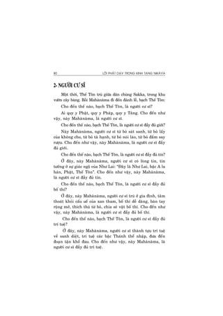 LÔØI PHAÄT DAÏY TRONG KINH TAÏNG NIKAØYA80
2- NGÖÔØI CÖ SÓ
Moät thôøi, Theá Toân truù giöõa daân chuùng Sakka, trong khu
vöôøn caây baøng. Roài Mahaønaøma ñi ñeán ñaûnh leã, baïch Theá Toân:
Cho ñeán theá naøo, baïch Theá Toân, laø ngöôøi cö só?
Ai quy y Phaät, quy y Phaùp, quy y Taêng. Cho ñeán nhö
vaäy, naøy Mahaønaøma, laø ngöôøi cö só.
Cho ñeán theá naøo, baïch Theá Toân, laø ngöôøi cö só ñaày ñuû giôùi?
Naøy Mahaønaøma, ngöôøi cö só töø boû saùt sanh, töø boû laáy
cuûa khoâng cho, töø boû taø haïnh, töø boû noùi laùo, töø boû ñaém say
röôïu. Cho ñeán nhö vaäy, naøy Mahaønaøma, laø ngöôøi cö só ñaày
ñuû giôùi.
Cho ñeán theá naøo, baïch Theá Toân, laø ngöôøi cö só ñaày ñuû tín?
ÔÛ ñaây, naøy Mahaønaøma, ngöôøi cö só coù loøng tin, tin
töôûng ôû söï giaùc ngoä cuûa Nhö Lai: “Ñaây laø Nhö Lai, baäc A la
haùn, Phaät, Theá Toân”. Cho ñeán nhö vaäy, naøy Mahaønaøma,
laø ngöôøi cö só ñaày ñuû tín.
Cho ñeán theá naøo, baïch Theá Toân, laø ngöôøi cö só ñaày ñuû
boá thí?
ÔÛ ñaây, naøy Mahaønaøma, ngöôøi cö só truù ôû gia ñình, taâm
thoaùt khoûi caáu ueá cuûa xan tham, boá thí deã daøng, baøn tay
roäng môû, thích thuù töø boû, chia seû vaät boá thí. Cho ñeán nhö
vaäy, naøy Mahaønaøma, laø ngöôøi cö só ñaày ñuû boá thí.
Cho ñeán theá naøo, baïch Theá Toân, laø ngöôøi cö só ñaày ñuû
trí tueä?
ÔÛ ñaây, naøy Mahaønaøma, ngöôøi cö só thaønh töïu trí tueä
veà sanh dieät, trí tueä caùc baäc Thaùnh theå nhaäp, ñöa ñeán
ñoaïn taän khoå ñau. Cho ñeán nhö vaäy, naøy Mahaønaøma, laø
ngöôøi cö só ñaày ñuû trí tueä.
 