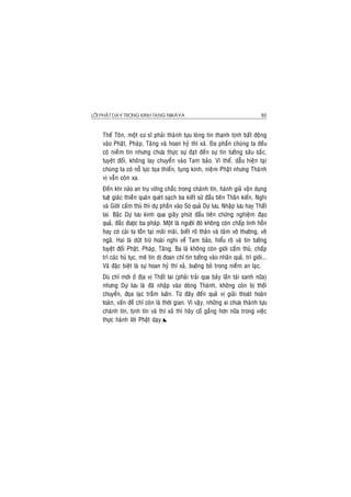 LÔØI PHAÄT DAÏY TRONG KINH TAÏNG NIKAØYA 85
Theá Toân, moät cö só phaûi thaønh töïu loøng tin thanh tònh baát ñoäng
vaøo Phaät, Phaùp, Taêng vaø hoan hyû thí xaû. Ña phaàn chuùng ta ñeàu
coù nieàm tin nhöng chöa thöïc söï ñaït ñeán söï tin töôûng saâu saéc,
tuyeät ñoái, khoâng lay chuyeån vaøo Tam baûo. Vì theá, daãu hieän taïi
chuùng ta coù noã löïc toïa thieàn, tuïng kinh, nieäm Phaät nhöng Thaùnh
vò vaãn coøn xa.
Ñeán khi naøo an truï vöõng chaéc trong chaùnh tín, haønh giaû vaän duïng
tueä giaùc thieàn quaùn queùt saïch ba kieát söû ñaàu tieân Thaân kieán, Nghi
vaø Giôùi caám thuû thì döï phaàn vaøo Sô quaû Döï löu, Nhaäp löu hay Thaát
lai. Baäc Döï löu kinh qua giaây phuùt ñaàu tieân chöùng nghieäm ñaïo
quaû, ñaéc ñöôïc ba phaùp. Moät laø ngöôøi ñoù khoâng coøn chaáp linh hoàn
hay coù caùi ta toàn taïi maõi maõi, bieát roõ thaân vaø taâm voâ thöôøng, voâ
ngaõ. Hai laø döùt tröø hoaøi nghi veà Tam baûo, hieåu roõ vaø tin töôûng
tuyeät ñoái Phaät, Phaùp, Taêng. Ba laø khoâng coøn giôùi caám thuû, chaáp
trì caùc huû tuïc, meâ tín dò ñoan chæ tin töôûng vaøo nhaân quaû, trì giôùi...
Vaø ñaëc bieät laø söï hoan hyû thí xaû, buoâng boû trong nieàm an laïc.
Duø chæ môùi ôû ñòa vò Thaát lai (phaûi traûi qua baûy laàn taùi sanh nöõa)
nhöng Döï löu laø ñaõ nhaäp vaøo doøng Thaùnh, khoâng coøn bò thoái
chuyeån, ñoïa laïc traàm luaân. Töø ñaây ñeán quaû vò giaûi thoaùt hoaøn
toaøn, vaán ñeà chæ coøn laø thôøi gian. Vì vaäy, nhöõng ai chöa thaønh töïu
chaùnh tín, tònh tín vaø thí xaû thì haõy coá gaéng hôn nöõa trong vieäc
thöïc haønh lôøi Phaät daïy.
 