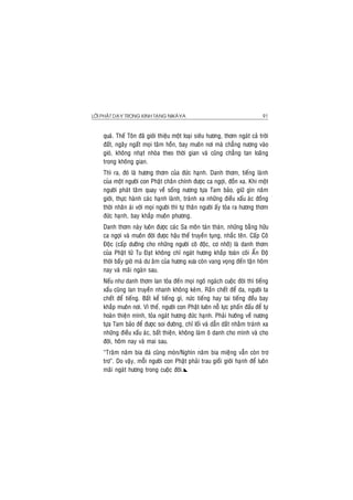 LÔØI PHAÄT DAÏY TRONG KINH TAÏNG NIKAØYA 91
quaù. Theá Toân ñaõ giôùi thieäu moät loaïi sieâu höông, thôm ngaùt caû trôøi
ñaát, ngaây ngaát moïi taâm hoàn, bay muoân nôi maø chaúng nöông vaøo
gioù, khoâng nhaït nhoøa theo thôøi gian vaø cuõng chaúng tan loaõng
trong khoâng gian.
Thì ra, ñoù laø höông thôm cuûa ñöùc haïnh. Danh thôm, tieáng laønh
cuûa moät ngöôøi con Phaät chaân chính ñöôïc ca ngôïi, ñoàn xa. Khi moät
ngöôøi phaùt taâm quay veà soáng nöông töïa Tam baûo, giöõ gìn naêm
giôùi, thöïc haønh caùc haïnh laønh, traùnh xa nhöõng ñieàu xaáu aùc ñoàng
thôøi nhaân aùi vôùi moïi ngöôøi thì töï thaân ngöôøi aáy toûa ra höông thôm
ñöùc haïnh, bay khaép muoân phöông.
Danh thôm naøy luoân ñöôïc caùc Sa moân taùn thaùn, nhöõng baèng höõu
ca ngôïi vaø muoân ñôøi ñöôïc haäu theá truyeàn tuïng, nhaéc teân. Caáp Coâ
Ñoäc (caáp döôõng cho nhöõng ngöôøi coâ ñoäc, cô nhôõ) laø danh thôm
cuûa Phaät töû Tu Ñaït khoâng chæ ngaùt höông khaép toaøn coõi AÁn Ñoä
thôøi baáy giôø maø dö aâm cuûa höông xöa coøn vang voïng ñeán taän hoâm
nay vaø maõi ngaøn sau.
Neáu nhö danh thôm lan toûa ñeán moïi ngoõ ngaùch cuoäc ñôøi thì tieáng
xaáu cuõng lan truyeàn nhanh khoâng keùm. Raén cheát ñeå da, ngöôøi ta
cheát ñeå tieáng. Baát keå tieáng gì, nöùc tieáng hay tai tieáng ñeàu bay
khaép muoân nôi. Vì theá, ngöôøi con Phaät luoân noã löïc phaán ñaáu ñeå töï
hoaøn thieän mình, toûa ngaùt höông ñöùc haïnh. Phaûi höôùng veà nöông
töïa Tam baûo ñeå ñöôïc soi ñöôøng, chæ loái vaø daãn daét nhaèm traùnh xa
nhöõng ñieàu xaáu aùc, baát thieän, khoâng laøm oâ danh cho mình vaø cho
ñôøi, hoâm nay vaø mai sau.
“Traêm naêm bia ñaù cuõng moøn/Nghìn naêm bia mieäng vaãn coøn trô
trô”. Do vaäy, moãi ngöôøi con Phaät phaûi trau gioài giôùi haïnh ñeå luoân
maõi ngaùt höông trong cuoäc ñôøi.
 