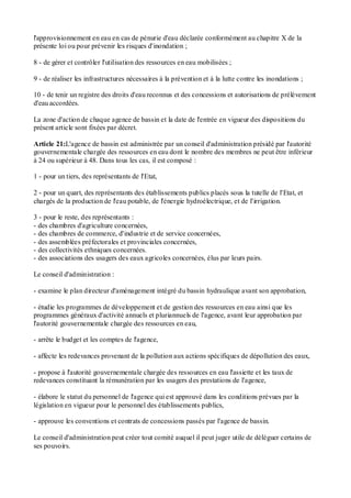 l'approvisionnement en eau en cas de pénurie d'eau déclarée conformément au chapitre X de la
présente loi ou pour prévenir les risques d'inondation ;
8 - de gérer et contrôler l'utilisation des ressources en eau mobilisées ;
9 - de réaliser les infrastructures nécessaires à la prévention et à la lutte contre les inondations ;
10 - de tenir un registre des droits d'eau reconnus et des concessions et autorisations de prélèvement
d'eau accordées.
La zone d'action de chaque agence de bassin et la date de l'entrée en vigueur des dispositions du
présent article sont fixées par décret.
Article 21:L'agence de bassin est administrée par un conseil d'administration présidé par l'autorité
gouvernementale chargée des ressources en eau dont le nombre des membres ne peut être inférieur
à 24 ou supérieur à 48. Dans tous les cas, il est composé :
1 - pour un tiers, des représentants de l'Etat,
2 - pour un quart, des représentants des établissements publics placés sous la tutelle de l'Etat, et
chargés de la production de l'eau potable, de l'énergie hydroélectrique, et de l'irrigation.
3 - pour le reste, des représentants :
- des chambres d'agriculture concernées,
- des chambres de commerce, d'industrie et de service concernées,
- des assemblées préfectorales et provinciales concernées,
- des collectivités ethniques concernées.
- des associations des usagers des eaux agricoles concernées, élus par leurs pairs.
Le conseil d'administration :
- examine le plan directeur d'aménagement intégré du bassin hydraulique avant son approbation,
- étudie les programmes de développement et de gestion des ressources en eau ainsi que les
programmes généraux d'activité annuels et pluriannuels de l'agence, avant leur approbation par
l'autorité gouvernementale chargée des ressources en eau,
- arrête le budget et les comptes de l'agence,
- affecte les redevances provenant de la pollution aux actions spécifiques de dépollution des eaux,
- propose à l'autorité gouvernementale chargée des ressources en eau l'assiette et les taux de
redevances constituant la rémunération par les usagers des prestations de l'agence,
- élabore le statut du personnel de l'agence qui est approuvé dans les conditions prévues par la
législation en vigueur pour le personnel des établissements publics,
- approuve les conventions et contrats de concessions passés par l'agence de bassin.
Le conseil d'administration peut créer tout comité auquel il peut juger utile de déléguer certains de
ses pouvoirs.
 