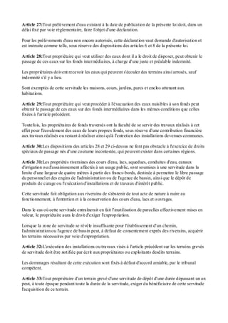 Article 27:Tout prélèvement d'eau existant à la date de publication de la présente loi doit, dans un
délai fixé par voie réglementaire, faire l'objet d'une déclaration.
Pour les prélèvements d'eau non encore autorisés, cette déclaration vaut demande d'autorisation et
est instruite comme telle, sous réserve des dispositions des articles 6 et 8 de la présente loi.
Article 28:Tout propriétaire qui veut utiliser des eaux dont il a le droit de disposer, peut obtenir le
passage de ces eaux sur les fonds intermédiaires, à charge d'une juste et préalable indemnité.
Les propriétaires doivent recevoir les eaux qui peuvent s'écouler des terrains ainsi arrosés, sauf
indemnité s'il y a lieu.
Sont exemptés de cette servitude les maisons, cours, jardins, parcs et enclos attenant aux
habitations.
Article 29:Tout propriétaire qui veut procéder à l'évacuation des eaux nuisibles à son fonds peut
obtenir le passage de ces eaux sur des fonds intermédiaires dans les mêmes conditions que celles
fixées à l'article précédent.
Toutefois, les propriétaires de fonds traversés ont la faculté de se servir des travaux réalisés à cet
effet pour l'écoulement des eaux de leurs propres fonds, sous réserve d'une contribution financière
aux travaux réalisés ou restant à réaliser ainsi qu'à l'entretien des installations devenues communes.
Article 30:Les dispositions des articles 28 et 29 ci-dessus ne font pas obstacle à l'exercice de droits
spéciaux de passage nés d'une coutume incontestée, qui peuvent exister dans certaines régions.
Article 31:Les propriétés riveraines des cours d'eau, lacs, aqueducs, conduites d'eau, canaux
d'irrigation ou d'assainissement affectés à un usage public, sont soumises à une servitude dans la
limite d'une largeur de quatre mètres à partir des francs-bords, destinée à permettre le libre passage
du personnel et des engins de l'administration ou de l'agence de bassin, ainsi que le dépôt de
produits de curage ou l'exécution d'installations et de travaux d'intérêt public.
Cette servitude fait obligation aux riverains de s'abstenir de tout acte de nature à nuire au
fonctionnement, à l'entretien et à la conservation des cours d'eau, lacs et ouvrages.
Dans le cas où cette servitude entraînerait en fait l'inutilisation de parcelles effectivement mises en
valeur, le propriétaire aura le droit d'exiger l'expropriation.
Lorsque la zone de servitude se révèle insuffisante pour l'établissement d'un chemin,
l'administration ou l'agence de bassin peut, à défaut de consentement exprès des riverains, acquérir
les terrains nécessaires par voie d'expropriation.
Article 32:L'exécution des installations ou travaux visés à l'article précédent sur les terrains grevés
de servitude doit être notifiée par écrit aux propriétaires ou exploitants desdits terrains.
Les dommages résultant de cette exécution sont fixés à défaut d'accord amiable, par le tribunal
compétent.
Article 33:Tout propriétaire d'un terrain grevé d'une servitude de dépôt d'une durée dépassant un an
peut, à toute époque pendant toute la durée de la servitude, exiger du bénéficiaire de cette servitude
l'acquisition de ce terrain.
 