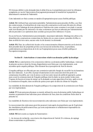 S'il n'est pas déféré à cette demande dans le délai d'un an, le propriétaire peut saisir les tribunaux
compétents en vue de l'intervention d'un jugement prononçant le transfert de la propriété et
déterminant le montant de l'indemnité.
Cette indemnité est fixée comme en matière d'expropriation pour cause d'utilité publique.
Article 34:A défaut d'une autorisation préalable, l'administration peut procéder d'office, aux frais
des contrevenants, à la démolition de toute nouvelle construction ou de toute élévation de clôture
fixe, ainsi qu'à l'abattage de toute plantation à l'intérieur des zones soumises à servitude si aucune
suite n'est donnée par les intéressés à la mise en demeure qui leur est adressée par l'administration
afin de procéder à ces opérations dans un délai qui ne peut être inférieur à 15 jours.
En cas de besoin, l'administration peut demander, moyennant indemnité, l'abattage des arbres et la
démolition des constructions existant dans les limites de ces zones et peut y procéder d'office si,
dans un délai de trois mois, aucune suite n'a été donnée à sa demande.
Article 35:L'Etat, les collectivités locales et les concessionnaires dûment autorisés ont le droit de
faire procéder dans les propriétés privées aux travaux de recherches d'eau, en procédant,
conformément aux dispositions de la loi sur l'expropriation pour cause d'utilité publique et
l'occupation temporaire.
Section II : Autorisations et concessions relativesau domaine public hydraulique
Article 36:Les autorisations et les concessions relatives au domaine public hydraulique, visées par
la présente section et dont les formes d'approbation sont fixées par voie réglementaire, sont
accordées après enquête publique. Elles donnent lieu à perception de frais de dossier.
L'enquête publique est effectuée par une commission spéciale chargée de recueillir les réclamations
des tiers intéressés. A cet effet, le projet d'autorisation ou de concession doit être porté à la
connaissance du public, par voie de presse ou de tout autre moyen de publicité approprié, quinze
jours avant le commencement de l'enquête publique dont la durée ne peut excéder trente jours.
L'agence de bassin est tenue de statuer sur la demande ou toute opposition d'un tiers, après avis de
la commission d'enquête, dans un délai de quinze jours après la date de clôture de l'enquête.
Les modalités de déroulement de l'enquête publique et la composition de la commission sont fixées
par voie réglementaire.
Article 37:Toute personne physique ou morale utilisant les eaux du domaine public hydraulique est
soumise au paiement d'une redevance pour utilisation de l'eau, dans les conditions fixées dans la
présente loi.
Les modalités de fixation et de recouvrement de cette redevance sont fixées par voie réglementaire.
Le recouvrement des redevances peut être poursuivi tant auprès du propriétaire que de l'exploitant
des installations de prélèvement d'eau, qui sont conjointement et solidairement responsables du
paiement de celles-ci.
Article 38:Sont soumis au régime de l'autorisation :
1 - les travaux de recherche, sous réserve des dispositions de l'article 26 ci-dessus, de captage
d'eaux souterraines ou jaillissantes ;
 