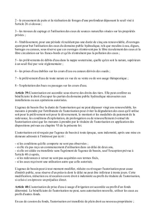 2 - le creusement de puits et la réalisation de forages d'une profondeur dépassant le seuil visé à
l'article 26 ci-dessus ;
3 - les travaux de captage et l'utilisation des eaux de sources naturelles situées sur les propriétés
privées ;
4 - l'établissement, pour une période n'excédant pas une durée de cinq ans renouvelable, d'ouvrages
ayant pour but l'utilisation des eaux du domaine public hydraulique, tels que moulins à eau, digues,
barrages ou canaux, sous réserve que ces ouvrages n'entravent pas le libre écoulement des eaux et la
libre circulation sur les francs-bords et qu'ils n'entraînent pas la pollution des eaux ;
5 - les prélèvements de débits d'eau dans la nappe souterraine, quelle qu'en soit la nature, supérieurs
à un seuil fixé par voie réglementaire ;
6 - les prises d'eau établies sur les cours d'eau ou canaux dérivés des oueds ;
7 - le prélèvement d'eau de toute nature en vue de sa vente ou de son usage thérapeutique ;
8 - l'exploitation des bacs ou passages sur les cours d'eau.
Article 39:L'autorisation est accordée sous réserve des droits des tiers. Elle peut conférer au
bénéficiaire le droit d'occuper les parties du domaine public hydraulique nécessaires aux
installations ou aux opérations autorisées.
L'agence de bassin fixe la durée de l'autorisation qui ne peut dépasser vingt ans renouvelable, les
mesures à prendre par l'attributaire de l'autorisation pour éviter la dégradation des eaux qu'il utilise
soit pour le prélèvement soit pour le déversement, le montant et les modalités de paiement de la
redevance, les conditions d'exploitation, de prolongation ou de renouvellement éventuel de
l'autorisation ainsi que les mesures à prendre par le titulaire de l'autorisation en application des
dispositions prévues au chapitre VI de la présente loi.
L'autorisation est révoquée par l'agence de bassin à toute époque, sans indemnité, après une mise en
demeure adressée à l'intéressé par écrit :
- si les conditions qu'elle comporte ne sont pas observées ;
- si elle n'a pas reçu un commencement d'utilisation dans un délai de deux ans,
- si elle est cédée ou transférée sans l'agrément de l'agence de bassin, sauf l'exception prévue à
l'article 40 ci-après,
- si les redevances à verser ne sont pas acquittées aux termes fixés,
- si les eaux reçoivent une utilisation autre que celle autorisée.
L'agence de bassin peut à tout moment modifier, réduire ou révoquer l'autorisation pour cause
d'intérêt public, sous réserve d'un préavis dont le délai ne peut être inférieur à trente jours. Cette
modification, réduction ou révocation ouvre droit à indemnité au profit du titulaire de l'autorisation,
si celui-ci en éprouve un préjudice direct.
Article 40:L'autorisation de prise d'eau à usage d'irrigation est accordée au profit d'un fonds
déterminé. Le bénéficiaire de l'autorisation ne peut, sans autorisation nouvelle, utiliser les eaux au
profit d'autres fonds.
En cas de cession du fonds, l'autorisation est transférée de plein droit au nouveau propriétaire ;
 
