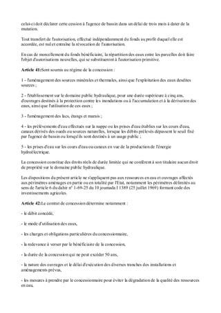 celui-ci doit déclarer cette cession à l'agence de bassin dans un délai de trois mois à dater de la
mutation.
Tout transfert de l'autorisation, effectué indépendamment du fonds au profit duquel elle est
accordée, est nul et entraîne la révocation de l'autorisation.
En cas de morcellement du fonds bénéficiaire, la répartition des eaux entre les parcelles doit faire
l'objet d'autorisations nouvelles, qui se substitueront à l'autorisation primitive.
Article 41:Sont soumis au régime de la concession :
1 - l'aménagement des sources minérales et thermales, ainsi que l'exploitation des eaux desdites
sources ;
2 - l'établissement sur le domaine public hydraulique, pour une durée supérieure à cinq ans,
d'ouvrages destinés à la protection contre les inondations ou à l'accumulation et à la dérivation des
eaux, ainsi que l'utilisation de ces eaux ;
3 - l'aménagement des lacs, étangs et marais ;
4 - les prélèvements d'eau effectués sur la nappe ou les prises d'eau établies sur les cours d'eau,
canaux dérivés des oueds ou sources naturelles, lorsque les débits prélevés dépassent le seuil fixé
par l'agence de bassin ou lorsqu'ils sont destinés à un usage public ;
5 - les prises d'eau sur les cours d'eau ou canaux en vue de la production de l'énergie
hydroélectrique.
La concession constitue des droits réels de durée limitée qui ne confèrent à son titulaire aucun droit
de propriété sur le domaine public hydraulique.
Les dispositions du présent article ne s'appliquent pas aux ressources en eau et ouvrages affectés
aux périmètres aménages en partie ou en totalité par l'Etat, notamment les périmètres délimités au
sens de l'article 6 du dahir n° 1-69-25 du 10 joumada I 1389 (25 juillet 1969) formant code des
investissements agricoles.
Article 42:Le contrat de concession détermine notamment :
- le débit concédé,
- le mode d'utilisation des eaux,
- les charges et obligations particulières du concessionnaire,
- la redevance à verser par le bénéficiaire de la concession,
- la durée de la concession qui ne peut excéder 50 ans,
- la nature des ouvrages et le délai d'exécution des diverses tranches des installations et
aménagements prévus,
- les mesures à prendre par le concessionnaire pour éviter la dégradation de la qualité des ressources
en eau,
 