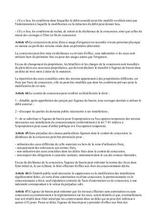 - s'il y a lieu, les conditions dans lesquelles le débit concédé peut être modifié ou réduit ainsi que
l'indemnisation à laquelle la modification ou la réduction du débit peut donner lieu,
- s'il y a lieu, les conditions de rachat, de retrait et de déchéance de la concession, ainsi que celles du
retour des ouvrages à l'Etat en fin de concession.
Article 43:La concession de prise d'eau à usage d'irrigation est accordée à toute personne physique
ou morale au profit des terrains situés dans un périmètre déterminé.
La concession peut être mise en déchéance ou révisée d'office, sans indemnités si les eaux sont
utilisées hors du périmètre fixé ou pour des usages autres que l'irrigation.
En cas de changement du propriétaire, les bénéfices et les charges de la concession sont transférés
de plein droit aux nouveaux propriétaires, qui doivent déclarer le transfert à l'agence de bassin dans
un délai de trois mois à dater de la mutation.
La répartition des eaux concédées entre des terrains appartenant à des propriétaires différents, est
fixée par l'acte de concession ; elle ne peut être modifiée que dans les conditions prévues pour la
modification de cet acte.
Article 44:Le contrat de concession peut conférer au bénéficiaire le droit :
1 - d'établir, après approbation des projets par l'agence de bassin, tous ouvrages destinés à utiliser le
débit autorisé ;
2 - d'occuper les parties du domaine public nécessaires à ses installations ;
3 - de se substituer à l'agence de bassin pour l'expropriation ou l'occupation temporaire des terrains
nécessaires aux installations du concessionnaire conformément à la loi 7-81 relative à
l'expropriation pour cause d'utilité publique et à l'occupation temporaire.
Article 45:Sans préjudice des clauses particulières figurant dans le contrat de concession, la
déchéance de la concession peut être prononcée pour :
- utilisation des eaux différente de celle autorisée ou hors de la zone d'utilisation fixée,
- non-paiement des redevances aux termes fixés,
- non-utilisation des eaux concédées dans les délais fixés dans le contrat de concession,
- non-respect des obligations à caractère sanitaire, notamment dans le cas des sources thermales.
En cas de déchéance de la concession, l'agence de bassin peut ordonner la remise des lieux dans
l'état initial et, le cas échéant, la faire effectuer d'office aux frais du concessionnaire déchu.
Article 46:Si l'intérêt public rend nécessaire la suppression ou la modification des installations
régulièrement faites, en vertu d'une autorisation ou d'une concession, le permissionnaire ou le
concessionnaire a droit, sauf stipulation contraire de l'acte d'autorisation ou de concession, à une
indemnité correspondant à la valeur du préjudice subi.
Article 47:L'agence de bassin peut ordonner que les travaux effectués sans autorisation ou sans
concession ou contrairement à la réglementation sur les eaux, soient démolis et que, éventuellement,
tout soit rétabli dans l'état initial par les contrevenants dans un délai qui ne peut être inférieur à
quinze (15) jours. Passé ce délai, l'agence de bassin peut y procéder d'office aux frais des
 