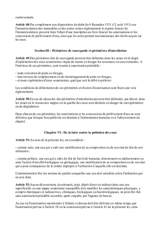 contrevenants.
Article 48:Par complément aux dispositions du dahir du 9 Ramadan 1331 (12 août 1913) sur
l'immatriculation des immeubles et des autres textes réglementant le régime foncier de
l'immatriculation, peuvent faire l'objet d'une inscription au livre foncier les autorisations et les
concessions de prélèvement d'eau, ainsi que les actes portant reconnaissance des droits acquis sur
les eaux.
Section III : Périmètres de sauvegarde et périmètres d'interdiction
Article 49:Des périmètres dits de sauvegarde peuvent être délimités dans les zones où le degré
d'exploitation des eaux souterraines risque de mettre en danger les ressources en eau existantes. A
l'intérieur de ces périmètres, sont soumis à autorisation préalable :
- toute exécution de puits ou forages,
- tous travaux de remplacement ou de réaménagement de puits ou forages,
- et toute exploitation d'eaux souterraines, quel que soit le débit à prélever.
Les conditions de délimitation de ces périmètres et d'octroi d'autorisation sont fixées par voie
réglementaire.
Article 50:En cas de nécessité, des périmètres d'interdiction peuvent être délimités, par décret, dans
les zones où le niveau des nappes ou la qualité des eaux sont déclarés en danger de surexploitation
ou de dégradation.
Dans chacun de ces périmètres, les autorisations et les concessions de prélèvement d'eau ne sont
délivrées que lorsque l'eau prélevée est destinée à l'alimentation humaine ou à l'abreuvement du
cheptel.
Chapitre VI : De la lutte contre la pollution des eaux
Article 51:Au sens de la présente loi, est considérée :
- comme usée, une eau qui a subi une modification de sa composition ou de son état du fait de son
utilisation ;
- comme polluée, une eau qui a subi, du fait de l'activité humaine, directement ou indirectement ou
sous l'action d'un effet biologique ou géologique, une modification de sa composition ou de son état
qui a pour conséquence de la rendre impropre à l'utilisation à laquelle elle est destinée.
L'administration fixe les normes de qualité auxquelles une eau doit satisfaire selon l'utilisation qui
en sera faite.
Article 52:Aucun déversement, écoulement, rejet, dépôt direct ou indirect dans une eau
superficielle ou une nappe souterraine susceptible d'en modifier les caractéristiques physiques, y
compris thermiques et radioactives, chimiques, biologiques ou bactériologiques, ne peut être fait
sans autorisation préalable accordée, après enquête, par l'agence de bassin.
Au cas où l'autorisation mentionnée à l'alinéa ci-dessus doit être délivrée en même temps que
l'autorisation prévue à l'article 38 ou la concession prévue à l'article 41 de la présente loi, cette
 