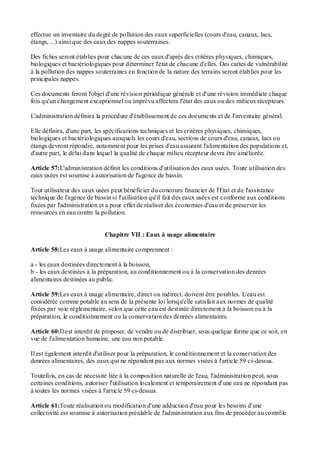 effectue un inventaire du degré de pollution des eaux superficielles (cours d'eau, canaux, lacs,
étangs, ...) ainsi que des eaux des nappes souterraines.
Des fiches seront établies pour chacune de ces eaux d'après des critères physiques, chimiques,
biologiques et bactériologiques pour déterminer l'état de chacune d'elles. Des cartes de vulnérabilité
à la pollution des nappes souterraines en fonction de la nature des terrains seront établies pour les
principales nappes.
Ces documents feront l'objet d'une révision périodique générale et d'une révision immédiate chaque
fois qu'un changement exceptionnel ou imprévu affectera l'état des eaux ou des milieux récepteurs.
L'administration définira la procédure d'établissement de ces documents et de l'inventaire général.
Elle définira, d'une part, les spécifications techniques et les critères physiques, chimiques,
biologiques et bactériologiques auxquels les cours d'eau, sections de cours d'eau, canaux, lacs ou
étangs devront répondre, notamment pour les prises d'eau assurant l'alimentation des populations et,
d'autre part, le délai dans lequel la qualité de chaque milieu récepteur devra être améliorée.
Article 57:L'administration définit les conditions d'utilisation des eaux usées. Toute utilisation des
eaux usées est soumise à autorisation de l'agence de bassin.
Tout utilisateur des eaux usées peut bénéficier du concours financier de l'Etat et de l'assistance
technique de l'agence de bassin si l'utilisation qu'il fait des eaux usées est conforme aux conditions
fixées par l'administration et a pour effet de réaliser des économies d'eau et de préserver les
ressources en eau contre la pollution.
Chapitre VII : Eaux à usage alimentaire
Article 58:Les eaux à usage alimentaire comprennent :
a - les eaux destinées directement à la boisson,
b - les eaux destinées à la préparation, au conditionnement ou à la conservation des denrées
alimentaires destinées au public.
Article 59:Les eaux à usage alimentaire, direct ou indirect, doivent être potables. L'eau est
considérée comme potable au sens de la présente loi lorsqu'elle satisfait aux normes de qualité
fixées par voie réglementaire, selon que cette eau est destinée directement à la boisson ou à la
préparation, le conditionnement ou la conservation des denrées alimentaires.
Article 60:Il est interdit de proposer, de vendre ou de distribuer, sous quelque forme que ce soit, en
vue de l'alimentation humaine, une eau non potable.
Il est également interdit d'utiliser pour la préparation, le conditionnement et la conservation des
denrées alimentaires, des eaux qui ne répondent pas aux normes visées à l'article 59 ci-dessus.
Toutefois, en cas de nécessité liée à la composition naturelle de l'eau, l'administration peut, sous
certaines conditions, autoriser l'utilisation localement et temporairement d'une eau ne répondant pas
à toutes les normes visées à l'article 59 ci-dessus.
Article 61:Toute réalisation ou modification d'une adduction d'eau pour les besoins d'une
collectivité est soumise à autorisation préalable de l'administration aux fins de procéder au contrôle
 