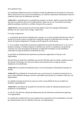de la qualité de l'eau.
Les exploitants d'adductions privées existantes à la date de publication de la présente loi sont tenus,
dans le délai de deux ans qui suit cette publication, de solliciter l'autorisation administrative dans les
conditions fixées pour les adductions nouvelles.
Article 62:Le ravitaillement en eau potable par tonneaux ou citernes mobiles ne peut être effectué
que dans les conditions fixées par la réglementation. Dans tous les cas, l'eau doit provenir d'une
adduction publique contrôlée ou, à défaut, d'un point d'eau autorisé.
Article 63:Des zones de protection doivent être établies autour des captages d'alimentation
publique tels que sources, puits, forages, impluviums.
Ces zones comprennent :
a - un périmètre de protection immédiate des ouvrages vis-à-vis de la pollution bactérienne, dont les
terrains doivent être acquis et protégés par l'organisme chargé de l'exploitation des ouvrages ; ces
terrains font partie intégrante de l'ouvrage au profit duquel ils ont été acquis,
b - le cas échéant, un périmètre de protection rapprochée des points de prélèvement vis-à-vis de la
pollution chimique, à l'intérieur duquel est interdite toute activité ou installation susceptible de
constituer une source de pollution permanente et réglementé tout dépôt ou toute installation
constituant un risque de pollution accidentelle des eaux.
La procédure de délimitation des périmètres de protection rapprochée est fixée par voie
réglementaire.
Des périmètres de protection semblables peuvent être délimités, dans les mêmes conditions autour
des retenues de barrages, des réservoirs enterrés ainsi qu'autour des ouvrages de retenue,
d'adduction et de distribution.
Article 64:Tout système de distribution d'eau à ciel ouvert destinée à l'alimentation humaine est
interdit.
Article 65:Toute méthode de correction des eaux ou tout recours à un mode de traitement de ces
eaux à l'aide d'additifs chimiques, doit être au préalable autorisé dans les conditions fixées par voie
réglementaire.
Les additifs éventuels ne doivent en aucun cas nuire à la possibilité de l'eau et en altérer les
propriétés organoleptiques.
Article 66:La surveillance de la qualité de l'eau doit être assurée de manière permanente par le
producteur et le distributeur.
A cette fin, l'eau doit être analysée périodiquement par des laboratoires spécialement agréés par
voie réglementaire.
Le contrôle de la qualité de l'eau et des conditions de sa production et de sa distribution est assuré
par l'administration selon les modalités fixées par voie réglementaire.
 
