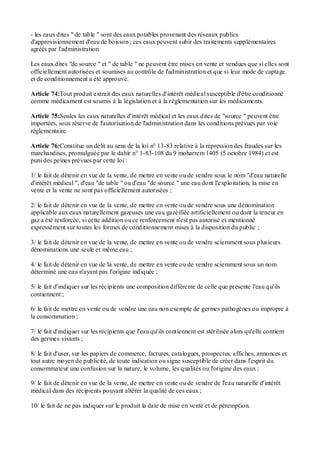 - les eaux dites " de table " sont des eaux potables provenant des réseaux publics
d'approvisionnement d'eau de boisson ; ces eaux peuvent subir des traitements supplémentaires
agréés par l'administration.
Les eaux dites "de source " et " de table " ne peuvent être mises en vente et vendues que si elles sont
officiellement autorisées et soumises au contrôle de l'administration et que si leur mode de captage
et de conditionnement a été approuvé.
Article 74:Tout produit extrait des eaux naturelles d'intérêt médical susceptible d'être conditionné
comme médicament est soumis à la législation et à la réglementation sur les médicaments.
Article 75:Seules les eaux naturelles d'intérêt médical et les eaux dites de "source " peuvent être
importées, sous réserve de l'autorisation de l'administration dans les conditions prévues par voie
réglementaire.
Article 76:Constitue un délit au sens de la loi n° 13-83 relative à la répression des fraudes sur les
marchandises, promulguée par le dahir n° 1-83-108 du 9 moharrem 1405 (5 octobre 1984) et est
puni des peines prévues par cette loi :
1/ le fait de détenir en vue de la vente, de mettre en vente ou de vendre sous le nom "d'eau naturelle
d'intérêt médical ", d'eau "de table " ou d'eau "de source " une eau dont l'exploitation, la mise en
vente et la vente ne sont pas officiellement autorisées ;
2/ le fait de détenir en vue de la vente, de mettre en vente ou de vendre sous une dénomination
applicable aux eaux naturellement gazeuses une eau gazéifiée artificiellement ou dont la teneur en
gaz a été renforcée, si cette addition ou ce renforcement n'est pas autorisé et mentionné
expressément sur toutes les formes de conditionnement mises à la disposition du public ;
3/ le fait de détenir en vue de la vente, de mettre en vente ou de vendre sciemment sous plusieurs
dénominations une seule et même eau ;
4/ le fait de détenir en vue de la vente, de mettre en vente ou de vendre sciemment sous un nom
déterminé une eau n'ayant pas l'origine indiquée ;
5/ le fait d'indiquer sur les récipients une composition différente de celle que présente l'eau qu'ils
contiennent ;
6/ le fait de mettre en vente ou de vendre une eau non exempte de germes pathogènes ou impropre à
la consommation ;
7/ le fait d'indiquer sur les récipients que l'eau qu'ils contiennent est stérilisée alors qu'elle contient
des germes vivants ;
8/ le fait d'user, sur les papiers de commerce, factures, catalogues, prospectus, affiches, annonces et
tout autre moyen de publicité, de toute indication ou signe susceptible de créer dans l'esprit du
consommateur une confusion sur la nature, le volume, les qualités ou l'origine des eaux ;
9/ le fait de détenir en vue de la vente, de mettre en vente ou de vendre de l'eau naturelle d'intérêt
médical dans des récipients pouvant altérer la qualité de ces eaux ;
10/ le fait de ne pas indiquer sur le produit la date de mise en vente et de péremption.
 