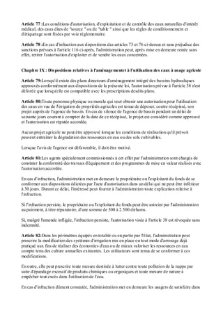 Article 77 :Les conditions d'autorisation, d'exploitation et de contrôle des eaux naturelles d'intérêt
médical, des eaux dites de "source " ou de "table " ainsi que les règles de conditionnement et
d'étiquetage sont fixées par voie réglementaire.
Article 78 :En cas d'infraction aux dispositions des articles 73 et 76 ci-dessus et sans préjudice des
sanctions prévues à l'article 116 ci-après, l'administration peut, après mise en demeure restée sans
effet, retirer l'autorisation d'exploiter et de vendre les eaux concernées.
Chapitre IX : Dispositions relatives à l'aménagementet à l'utilisation des eaux à usage agricole
Article 79:Lorsqu'il existe des plans directeurs d'aménagement intégré des bassins hydrauliques
approuvés conformément aux dispositions de la présente loi, l'autorisation prévue à l'article 38 n'est
délivrée que lorsqu'elle est compatible avec les prescriptions desdits plans.
Article 80:Toute personne physique ou morale qui veut obtenir une autorisation pour l'utilisation
des eaux en vue de l'irrigation de propriétés agricoles est tenue de déposer, contre récépissé, son
projet auprès de l'agence de bassin. En cas de silence de l'agence de bassin pendant un délai de
soixante jours courant à compter de la date de ce récépissé, le projet est considéré comme approuvé
et l'autorisation est réputée accordée.
Aucun projet agricole ne peut être approuvé lorsque les conditions de réalisation qu'il prévoit
peuvent entraîner la dégradation des ressources en eau ou des sols cultivables.
Lorsque l'avis de l'agence est défavorable, il doit être motivé.
Article 81:Les agents spécialement commissionnés à cet effet par l'administration sont chargés de
constater la conformité des travaux d'équipement et des programmes de mise en valeur réalisés avec
l'autorisation accordée.
En cas d'infraction, l'administration met en demeure le propriétaire ou l'exploitant du fonds de se
conformer aux dispositions édictées par l'acte d'autorisation dans un délai qui ne peut être inférieur
à 30 jours. Durant ce délai, l'intéressé peut fournir à l'administration toute explication relative à
l'infraction.
Si l'infraction persiste, le propriétaire ou l'exploitant du fonds peut être astreint par l'administration
au paiement, à titre réparatoire, d'une somme de 500 à 2.500 dirhams.
Si, malgré l'amende infligée, l'infraction persiste, l'autorisation visée à l'article 38 est révoquée sans
indemnité.
Article 82:Dans les périmètres équipés en totalité ou en partie par l'Etat, l'administration peut
prescrire la modification des systèmes d'irrigation mis en place ou tout mode d'arrosage déjà
pratiqué aux fins de réaliser des économies d'eau ou de mieux valoriser les ressources en eau
compte tenu des culture annuelles existantes. Les utilisateurs sont tenus de se conformer à ces
modifications.
En outre, elle peut prescrire toute mesure destinée à lutter contre toute pollution de la nappe par
suite d'épandage excessif de produits chimiques ou organiques et toute mesure de nature à
empêcher tout excès dans l'utilisation de l'eau.
En cas d'infraction dûment constatée, l'administration met en demeure les usagers de satisfaire dans
 