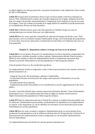 les délais impartis aux mesures prescrites, sous peine de paiement, à titre réparatoire, d'une somme
de 500 à 2.000 dirhams.
Article 83:Lorsque dans les périmètres desservis par un réseau public construit et aménagé aux
frais de l'Etat, l'administration constate une remontée dangereuse de la nappe, obligation peut être
faite aux usagers de procéder momentanément à l'irrigation de leurs fonds par le recours aux eaux
de la nappe. L'acte qui constate la remontée de la nappe définit les modalités de prélèvement d'eau
et, éventuellement, d'octroi de l'aide financière.
Article 84:L'utilisation d'eaux usées à des fins agricoles est interdite lorsque ces eaux ne
correspondent pas aux normes fixées par voie réglementaire
Article 85:Dans les zones agricoles susceptibles de subir des dommages du fait des crues, l'Etat
peut exécuter, soit à son initiative lorsque l'intérêt public l'exige, soit à la demande des propriétaires
et à leurs frais, tous travaux nécessaires à la protection de leurs biens et à l'utilisation des eaux sur
leurs propriétés.
Chapitre X : Dispositions relatives à l'usage de l'eau en cas de pénurie
Article 86:En cas de pénurie d'eau due à la surexploitation ou à des événements exceptionnels tels
que sécheresses, calamités naturelles ou force majeure, l'administration déclare l'état de pénurie,
définit la zone sinistrée et édicte les réglementations locales et temporaires ayant pour objet
d'assurer en priorité l'alimentation en eau des populations et l'abreuvage des animaux.
L'état de pénurie d'eau et sa fin sont déclarés par décret.
Les réglementations locales et temporaires visées ci-dessus peuvent prévoir des mesures restrictives
portant notamment sur :
- l'usage de l'eau à des fins domestiques, urbaines et industrielles,
- le creusement de puits nouveaux pour des usages autres que pour l'alimentation en eau des
populations,
- les prélèvements d'eau autorisés,
- l'exploitation des points d'eau publics et le ravitaillement en eau des agglomérations et des lieux
publics.
En outre, il peut être délimité dans certaines régions des périmètres déclarés "zones d'alimentation
domestique en eau " où tout prélèvement d'eau dans la nappe est destiné exclusivement à
l'approvisionnement des populations et l'abreuvage des animaux.
Article 87:Outre les dispositions prévues à l'article 86 ci-dessus, et à défaut d'accord amiable avec
les intéressés, l'administration peut procéder, conformément à la législation et à la réglementation
en vigueur, à des réquisitions, en vue de mobiliser les ressources en eau nécessaires pour assurer
l'alimentation en eau des populations.
Article 88:Dans les zones soumises à irrigation, l'administration peut, en cas de pénurie d'eau
résultant de la surexploitation ou de la sécheresse déclarée dans les formes prévues à l'article 86 ci-
dessus prescrire des réglementations locales et temporaires en vue de pallier l'épuisement des
réserves hydrauliques.
Ces réglementations peuvent édicter des mesures portant notamment sur :
 