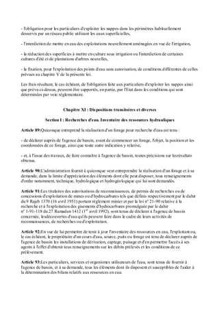 - l'obligation pour les particuliers d'exploiter les nappes dans les périmètres habituellement
desservis par un réseau public utilisant les eaux superficielles,
- l'interdiction de mettre en eau des exploitations nouvellement aménagées en vue de l'irrigation,
- la réduction des superficies à mettre en culture sous irrigation ou l'interdiction de certaines
cultures d'été et de plantations d'arbres nouvelles,
- la fixation, pour l'exploitation des points d'eau sans autorisation, de conditions différentes de celles
prévues au chapitre V de la présente loi.
Les frais résultant, le cas échéant, de l'obligation faite aux particuliers d'exploiter les nappes ainsi
que prévu ci-dessus, peuvent être supportés, en partie, par l'Etat dans les conditions qui sont
déterminées par voie réglementaire.
Chapitre XI : Dispositions transitoires et diverses
Section I : Recherches d'eau. Inventaire des ressources hydrauliques
Article 89:Quiconque entreprend la réalisation d'un forage pour recherche d'eau est tenu :
- de déclarer auprès de l'agence de bassin, avant de commencer un forage, l'objet, la position et les
coordonnées de ce forage, ainsi que toute autre indication y relative,
- et, à l'issue des travaux, de faire connaître à l'agence de bassin, toutes précisions sur lesrésultats
obtenus.
Article 90:L'administration fournit à quiconque veut entreprendre la réalisation d'un forage et à sa
demande, dans la limite d'appréciation des éléments dont elle peut disposer, tous renseignements
d'ordre notamment, technique, hydrologique et hydrogéologique qui lui sont demandés.
Article 91:Les titulaires des autorisations de reconnaissances, de permis de recherches ou de
concessions d'exploitation de mines ou d'hydrocarbures tels que définis respectivement par le dahir
du 9 Rajeb 1370 (16 avril 1951) portant règlement minier et par la loi n° 21-90 relative à la
recherche et à l'exploitation des gisements d'hydrocarbures promulguée par le dahir
n° 1-91-118 du 27 Ramadan 1412 (1er
avril 1992), sont tenus de déclarer à l'agence de bassin
concernée, lesdécouvertes d'eau qu'ils peuvent faire dans le cadre de leurs activités de
reconnaissances, de recherches ou d'exploitation.
Article 92:En vue de lui permettre de tenir à jour l'inventaire des ressources en eau, l'exploitant ou,
le cas échéant, le propriétaire d'un cours d'eau, source, puits ou forage est tenu de déclarer auprès de
l'agence de bassin les installations de dérivation, captage, puisage et d'en permettre l'accès à ses
agents à l'effet d'obtenir tous renseignements sur les débits prélevés et les conditions de ce
prélèvement.
Article 93:Les particuliers, services et organismes utilisateurs de l'eau, sont tenus de fournir à
l'agence de bassin, et à sa demande, tous les éléments dont ils disposent et susceptibles de l'aider à
la détermination des bilans relatifs aux ressources en eau.
 