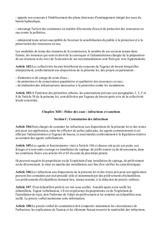 - apporte son concours à l'établissement des plans directeurs d'aménagement intégré des eaux du
bassin hydraulique,
- encourage l'action des communes en matière d'économie d'eau et de protection des ressources en
eau contre la pollution,
- entreprend toute action susceptible de favoriser la sensibilisation du public à la protection et à la
préservation des ressources en eau.
Les modalités de tenue des réunions de la commission, le nombre de ses sessions tenues dans
l'année, les instances qui sont en droit de la convoquer et l'administration chargée de la préparation
de ses réunions et du suivi de l'exécution de ses recommandations sont fixés par voie réglementaire.
Article 102:Les collectivités locales bénéficient du concours de l'agence de bassin lorsqu'elles
entreprennent, conformément aux dispositions de la présente loi, des projets en partenariat :
- d'entretien et de curage de cours d'eau ;
- de protection et de conservation quantitative et qualitative des ressources en eau ;
- de réalisation des infrastructures nécessaires à la protection contre les inondations.
Article 103:A l'intérieur des périmètres urbains, les autorisations prévues aux paragraphes 2, 3, 5 et
8 de l'article 38 de la présente loi, sont délivrées par l'agence de bassin après avis de la collectivité
locale concernée.
Chapitre XIII : Police des eaux - infractions et sanctions
Section I : Constatation des infractions
Article 104:Sont chargés de constater les infractions aux dispositions de la présente loi et des textes
pris pour son application, outre les officiers de police judiciaire, les agents commissionnés à cet
effet par l'administration et l'agence de bassin, et assermentés conformément à la législation relative
au serment des agents verbalisateurs.
Article 105:Les agents et fonctionnaires visés à l'article 104 ci-dessus ont accès aux puits, aux
forages et à tout autre ouvrage ou installation de captage, de prélèvement ou de déversement, dans
les conditions fixées aux articles 64 et 65 du code de procédure pénale.
Ils peuvent requérir du propriétaire ou de l'exploitant d'une installation de captage, de prélèvement
ou de déversement, la mise en marche des installations aux fins d'en vérifier les caractéristiques.
Article 106:Les infractions aux dispositions de la présente loi et des textes pris pour son application
peuvent être constatées par tout procédé utile et notamment par des prélèvements d'échantillons.
Les prélèvements d'échantillons donnent lieu, séance tenante, à la rédaction de procès-verbaux.
Article 107 :Tout échantillon prélevé est mis sous scellés. Aussitôt après avoir scellé les
échantillons, l'agent verbalisateur, s'il est en présence du propriétaire ou de l'exploitant de
l'installation de rejet, doit l'informer de l'objet du prélèvement et lui remettre un échantillon sous
scellé. Le procès-verbal mentionne cette information.
Article 108:Le procès-verbal de constatation doit comporter notamment les circonstances de
l'infraction, les explications de l'auteur et les éléments faisant ressortir la matérialité des infractions.
 