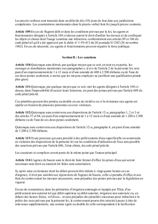 Les procès-verbaux sont transmis dans un délai de dix (10) jours de leur date aux juridictions
compétentes. Les constatations mentionnées dans le procès-verbal font foi jusqu'à preuve contraire.
Article 109:En cas de flagrant délit et dans les conditions prévues par la loi, les agents et
fonctionnaires désignés à l'article 104 ci-dessus auront le droit d'arrêter les travaux et de confisquer
les objets et choses dont l'usage constitue une infraction, conformément aux articles 89 et 106 du
code pénal tel qu'il a été approuvé par le dahir n° 1-59-413 du 28 joumada II 1382 (26 novembre
1962). En cas de nécessité, ces agents et fonctionnaires peuvent requérir la force publique.
Section II : Les sanctions
Article 110:Quiconque aura détruit, par quelque moyen que ce soit, en tout ou en partie, les
ouvrages et installations mentionnés aux paragraphes c, d et e de l'article 2 de la présente loi, sera
puni d'un emprisonnement de 1 à 12 mois et d'une amende de 600 à 2.500 dirhams ou de l'une de
ces deux peines seulement, à moins que les moyens employés ne justifient une qualification pénale
plus grave.
Article 111:Quiconque, par quelque moyen que ce soit, met les agents désignés à l'article 104 ci-
dessus, dans l'impossibilité d'exercer leurs fonctions, est puni des peines prévues par l'article 609 du
code pénal précité.
Ces pénalités peuvent être portées au double en cas de récidive ou si la résistance aux agents est
opérée en réunion de plusieurs personnes ou avec violences.
Article 112:Quiconque aura contrevenu aux dispositions de l'article 12-a, paragraphes 1, 2 et 3 et
des articles 57 et 84, est puni d'un emprisonnement de 1 à 12 mois et d'une amende de 1.200 à 2.500
dirhams ou de l'une de ces deux peines seulement.
Quiconque aura contrevenu aux dispositions de l'article 12-a, paragraphe 4, est puni d'une amende
de 1.200 à 2.500 dirhams.
Article 113:Toute personne qui aura procédé à des prélèvements d'eau superficielle ou souterraine
en violation des dispositions de la présente loi sur les conditions d'utilisation de l'eau sera passible
des sanctions prévues par l'article 606, 2ème alinéa, du code pénal précité.
Les coauteurs et complices seront punis de la même peine que l'auteur principal.
Article 114:L'agence de bassin aura le droit de faire fermer d'office les prises d'eau qui seront
reconnues sans droit ou auraient été faites sans autorisation.
Si, après mise en demeure dont les délais peuvent être réduits à vingt quatre heures en cas
d'urgence, il n'est pas satisfait aux injonctions de l'agence de bassin, celle-ci prendra d'office et aux
frais du contrevenant les mesures nécessaires, sans préjudice des peines prévues par la législation en
vigueur.
En cas de constatation, dans les périmètres d'irrigation aménagés et équipés par l'Etat, d'un
prélèvement non autorisé tel que débit supérieur au débit autorisé, irrigation non autorisée ou, en
dehors des heures fixées, vol d'eau... et sans préjudice des pénalités encourues pour infraction à la
police des eaux prévues par la présente loi, le contrevenant pourra être astreint à payer à titre de
redevance supplémentaire, une somme égale au double de celle correspondant à la tarification
 