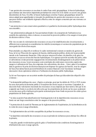 * une gestion des ressources en eau dans le cadre d'une unité géographique, le bassin hydraulique,
qui constitue une innovation importante permettant de concevoir et de mettre en oeuvre une gestion
décentralisée de l'eau. En effet, le bassin hydraulique constitue l'espace géographique naturel le
mieux adapté pour appréhender et résoudre les problèmes de gestion des ressources en eau, ainsi
que pour réaliser une solidarité régionale effective entre les usagers concernés par une ressource en
eau commune ;
* une protection et une conservation quantitative et qualitative du domaine public hydraulique dans
son ensemble ;
* une administration adéquate de l'eau permettant d'aider à la conception de l'utilisation et au
contrôle des opérations citées ci-dessus, en associant les pouvoirs publics et les usagers à toute prise
de décision relative à l'eau.
Elle vise en outre la valorisation des ressources en eau et la rentabilisation des investissements y
afférents tout en prenant en considération les intérêts économiques et sociaux des populations par la
sauvegarde des droits d'eau acquis.
Pour atteindre ces objectifs et renforcer le cadre institutionnel existant en matière de gestion de
l'eau, la loi sur l'Eau crée des agences de bassins, établissements publics, dotées de la personnalité
morale et de l'autonomie financière. Elles ont pour mission d'évaluer, de planifier et de gérer les
ressources en eau au niveau des bassins hydrauliques. Ces agences peuvent accorder des prêts, aides
et subventions à toute personne engageant des investissements d'aménagement ou de préservation
des ressources en eau. Leurs ressources sont constituées des redevances recouvrées auprès des
usagers et utilisateurs de l'eau, des emprunts, des subventions, des dons... Ainsi, grâce à la souplesse
dans la gestion et la prise de décision dont peuvent disposer les agences de bassins, tous les usagers
de l'eau d'un même bassin peuvent bénéficier du soutien financier et de l'assistance technique
nécessaire à leurs opérations relatives à l'utilisation du domaine public hydraulique.
La loi sur l'eau repose sur un certain nombre de principes de base qui découlent des objectifs cités
ci-dessus :
* la domanialité publique des eaux : d'après ce principe, posé par les dahirs de 1914 et 1919, toutes
les eaux font partie du domaine public à l'exception des droits acquis et reconnus. Cependant, la
nécessité d'une valorisation maximale des ressources en eau imposée par leur rareté a fait que la loi
a apporté une limite à ces droits de telle sorte que les propriétaires de droits sur les eaux seulement
ou sur des eaux qu'ils n'utilisent qu'en partie seulement pour leurs fonds ne peuvent les céder qu'aux
propriétaires de fonds agricoles,
* la mise au point d'une planification de l'aménagement et de la répartition des ressources en eau
basée sur une large concertation entre les usagers et les pouvoirs publics,
* la protection de la santé de l'homme par la réglementation de l'exploitation, de la distribution et de
la vente des eaux à usage alimentaire,
* la réglementation des activités susceptibles de polluer les ressources en eau,
* la répartition rationnelle des ressources en eau en période de sécheresse pour atténuer les effets de
la pénurie,
* une plus grande revalorisation agricole grâce à l'amélioration des conditions d'aménagement et
d'utilisation des eaux à usage agricole,
 