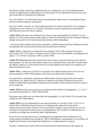 normale des mètres cubes d'eau indûment prélevés, le nombre de ceux-ci étant forfaitairement
calculé en supposant que le débit prélevé en contravention l'a été continûment durant les dix jours
qui ont précédé la constatation de l'infraction.
En cas de récidive, le contrevenant encourra une pénalité de même nature, le tarif appliqué étant
porte du double au triple du tarif normal.
En cas de récidive nouvelle, le contrevenant pourra être privé d'eau jusqu'à la fin de la campagne
d'irrigation en cours. Dans ce cas, il restera, néanmoins, assujetti au paiement du minimum de
redevance prévu par les textes en vigueur.
Article 115:L'exécution sans autorisation des travaux visés au paragraphe b de l'article 12 et aux
articles 31 et 94 est punie d'une amende égale au 10ème du montant des travaux estimé par l'autorité
chargée de la gestion et de l'administration du domaine public hydraulique.
- Les travaux ainsi entrepris peuvent être suspendus ou définitivement arrêtés par l'agence de bassin,
sans préjudice des mesures de protection des eaux qu'elle peut ordonner.
Article 116:Les infractions aux dispositions des chapitres VII et VIII sont punies des peines
prévues par la loi 13-83 relative à la répression des fraudes sur les marchandises, promulguée par le
dahir n° 1-83-108 du 9 moharrem 1405 (5 octobre 1984).
Article 117:Indépendamment des sanctions prévues ci-dessus, l'agence de bassin aura le droit de
faire procéder, aux frais du contrevenant et après mise en demeure restée sans effet, à l'enlèvement
des dépôts et épaves et à la destruction de tous ouvrages gênant la circulation, la navigation ou le
libre écoulement des eaux.
Article 118:Les infractions à l'article 52 sont punies d'un emprisonnement d'un mois à un an et
d'une amende de 1.200 à 5.000 dirhams ou de l'une de ces deux peines seulement.
Les propriétaires, exploitants et gérants des établissements dont proviennent les déversements,
écoulements, jets, dépôts directs ou indirects de matières constituant l'infraction, peuvent être
déclarés solidairement responsables du paiement des amendes et frais de justice dus par les auteurs
de ces infractions.
Article 119:Quiconque aura contrevenu aux dispositions de l'article 54, paragraphes 1, 2, 5, 6 et 7
sera puni d'une amende de 1.200 à 3.000 dirhams.
Quiconque aura contrevenu aux dispositions des paragraphes 3 et 4 de l'article 54, sera puni d'une
amende de 240 à 500 dirhams.
Article 120:En cas de condamnation à une peine prononcée en vertu des articles 118 et 119, le
tribunal fixe le délai dans lequel les travaux et aménagements rendus nécessaires par la
réglementation doivent être exécutés. Si les circonstances l'exigent, il peut, dans les cas où il n' y
aurait pas lieu de procéder à des travaux ou aménagements, fixer un délai au condamné pour se
soumettre aux obligations résultant de ladite réglementation.
En cas de non-exécution des travaux, aménagements ou obligations dans le délai prescrit, le
contrevenant est passible d'une amende de 1.200 à 5.000 dirhams, sans préjudice, le cas échéant, de
l'application de toutes autres dispositions législatives ou réglementaires en vigueur.
En outre, le tribunal peut, après audition du représentant de l'administration ou de l'agence de
 