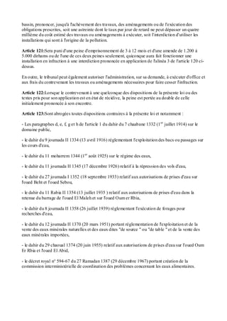 bassin, prononcer, jusqu'à l'achèvement des travaux, des aménagements ou de l'exécution des
obligations prescrites, soit une astreinte dont le taux par jour de retard ne peut dépasser un quatre
millième du coût estimé des travaux ou aménagements à exécuter, soit l'interdiction d'utiliser les
installations qui sont à l'origine de la pollution.
Article 121:Sera puni d'une peine d'emprisonnement de 3 à 12 mois et d'une amende de 1.200 à
5.000 dirhams ou de l'une de ces deux peines seulement, quiconque aura fait fonctionner une
installation en infraction à une interdiction prononcée en application de l'alinéa 3 de l'article 120 ci-
dessus.
En outre, le tribunal peut également autoriser l'administration, sur sa demande, à exécuter d'office et
aux frais du contrevenant les travaux ou aménagements nécessaires pour faire cesser l'infraction.
Article 122:Lorsque le contrevenant à une quelconque des dispositions de la présente loi ou des
textes pris pour son application est en état de récidive, la peine est portée au double de celle
initialement prononcée à son encontre.
Article 123:Sont abrogées toutes dispositions contraires à la présente loi et notamment :
- Les paragraphes d, e, f, g et h de l'article 1 du dahir du 7 chaabane 1332 (1er
juillet 1914) sur le
domaine public,
- le dahir du 9 joumada II 1334 (13 avril 1916) réglementant l'exploitation des bacs ou passages sur
les cours d'eau,
- le dahir du 11 moharrem 1344 (1er
août 1925) sur le régime des eaux,
- le dahir du 11 joumada II 1345 (17 décembre 1926) relatif à la répression des vols d'eau,
- le dahir du 27 joumada I 1352 (18 septembre 1933) relatif aux autorisations de prises d'eau sur
l'oued Beht et l'oued Sebou,
- le dahir du 11 Rabia II 1354 (13 juillet 1935 ) relatif aux autorisations de prises d'eau dans la
retenue du barrage de l'oued El Maleh et sur l'oued Oum er Rbia,
- le dahir du 8 joumada II 1358 (26 juillet 1939) réglementant l'exécution de forages pour
recherches d'eau,
- le dahir du 12 joumada II 1370 (20 mars 1951) portant réglementation de l'exploitation et de la
vente des eaux minérales naturelles et des eaux dites "de source " ou "de table " et de la vente des
eaux minérales importées,
- le dahir du 29 chaoual 1374 (20 juin 1955) relatif aux autorisations de prises d'eau sur l'oued Oum
Er Rbia et l'oued El Abid,
- le décret royal n° 594-67 du 27 Ramadan 1387 (29 décembre 1967) portant création de la
commission interministérielle de coordination des problèmes concernant les eaux alimentaires.
 
