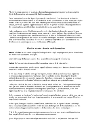 * la prévision de sanctions et la création d'une police des eaux pour réprimer toute exploitation
illicite de l'eau ou tout acte susceptible d'altérer sa qualité.
Parmi les apports de cette loi, figure également la contribution à l'amélioration de la situation
environnementale des ressources en eau nationales. Cette loi constituera en effet un moyen efficace
de lutte contre la pollution des eaux étant entendu que la réalisation de cet objectif nécessite, par
ailleurs, un travail législatif supplémentaire en matière de gestion du littoral et de réglementation
des produits chimiques utilisés dans les activités économiques productrices.
La loi sur l'eau permettra d'établir de nouvelles règles d'utilisation de l'eau plus appropriée aux
conditions économiques et sociales du Maroc moderne et jettera les bases d'une gestion efficace de
l'eau dans le futur pour relever les défis attendus pour la sécurité de l'approvisionnement du pays.
Cette nouvelle loi permettra par ailleurs de valoriser encore plus les efforts considérables consentis
pour la mobilisation et l'utilisation de l'eau et de les rendre compatibles avec les aspirations au
développement économique et social du Maroc du XXIe siècle.
Chapitre premier : domaine public hydraulique
Article Premier :L'eau est un bien public et ne peut faire l'objet d'appropriation privée sous réserve
des dispositions du chapitre II ci-après.
Le droit à l'usage de l'eau est accordé dans les conditions fixées par la présente loi.
Article 2 :Font partie du domaine public hydraulique au sens de la présente loi :
a - toutes les nappes d'eau, qu'elles soient superficielles ou souterraines ; les cours d'eau de toutes
sortes et les sources de toutes natures ;
b - les lacs, étangs et sebkhas ainsi que les lagunes, marais salants et marais de toute espèce ne
communiquant pas directement avec la mer. Sont considérées comme faisant partie de cette
catégorie les parcelles qui, sans être recouvertes d'une façon permanente par les eaux, ne sont pas
susceptibles en année ordinaire d'utilisation agricole, en raison de leur potentiel en eau ;
c - les puits artésiens, les puits et abreuvoirs à usage public réalisés par l'Etat ou pour son compte
ainsi que leurs zones de protection délimitées par voie réglementaire. Ces zones sont constituées
d'une zone immédiate, intégrée au domaine public hydraulique et, éventuellement, d'une zone
rapprochée et d'une zone éloignée qui ne sont soumises qu'à des servitudes ;
d - les canaux de navigation, d'irrigation ou d'assainissement affectés à un usage public ainsi que les
terrains qui sont compris dans leurs francs-bords et dont la largeur ne doit pas excéder 25 mètres
pour chaque franc-bord ;
e - les digues, barrages, aqueducs, canalisations, conduites d'eau et séguias affectés à un usage
public en vue de la défense des terres contre les eaux, de l'irrigation, de l'alimentation en eau des
centres urbains et agglomérations rurales ou de l'utilisation des forces hydrauliques ;
f - le lit des cours d'eau permanents et non permanents ainsi que leurs sources; celui des torrents
dans lesquels l'écoulement des eaux laisse des traces apparentes ;
g - les berges jusqu'au niveau atteint par les eaux de crues dont la fréquence est fixée par voie
 