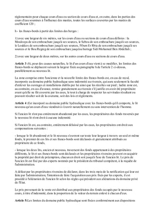 réglementaire pour chaque cours d'eau ou section de cours d'eau et, en outre, dans les parties des
cours d'eau soumises à l'influence des marées, toutes les surfaces couvertes par les marées de
coefficient 120 ;
h - les francs-bords à partir des limites des berges :
1) avec une largeur de six mètres, sur les cours d'eau ou sections de cours d'eau définies : la
Moulouya de son embouchure jusqu'à ses sources, le Sebou de son embouchure jusqu'à ses sources,
le Loukkos de son embouchure jusqu'à ses sources, l'Oum Er Rbia de son embouchure jusqu'à ses
sources et le Bou Regreg de son embouchure jusqu'au barrage Sidi Mohamed Ben Abdellah ;
2) avec une largeur de deux mètres, sur les autres cours d'eau ou sections de cours d'eau.
Article 3 :Si, pour des causes naturelles, le lit d'un cours d'eau vient à se modifier, les limites des
francs-bords se déplacent suivant la largeur fixée au paragraphe h de l'article 2 ci-dessus,
parallèlement au nouveau lit.
La zone comprise entre l'ancienne et la nouvelle limite des francs-bords est, en cas de recul,
incorporée au domaine public hydraulique sans indemnité au riverain, qui aura seulement la faculté
d'enlever les ouvrages et installations établis par lui ainsi que les récoltes sur pied ; ladite zone est,
au contraire, en cas d'avance, remise gratuitement au riverain s'il justifie en avoir été propriétaire
avant qu'elle ne fût couverte par les eaux, le tout à charge de respecter les servitudes résultant ou
pouvant résulter soit de la coutume, soit des lois et règlements.
Article 4 :Est incorporé au domaine public hydraulique avec les francs-bords qu'il comporte, le lit
nouveau qu'un cours d'eau viendrait à s'ouvrir naturellement ou sans intervention de l'homme.
Si l'ancien lit n'est pas entièrement abandonné par les eaux, les propriétaires des fonds traversés par
le nouveau lit n'ont droit à aucune indemnité.
Si l'ancien lit est, au contraire, entièrement délaissé par les eaux, les propriétaires ont droit aux
compensations suivantes :
- lorsque le lit abandonné et le lit nouveau s'ouvrent sur toute leur largeur à travers un seul et même
fonds, le premier de ces lits et ses francs-bords sont déclassés et gratuitement attribués au
propriétaire de ce fonds,
- lorsque les deux lits, ancien et nouveau, traversent des fonds appartenant à des propriétaires
différents, le lit et ses francs-bords sont déclassés et les propriétaires riverains peuvent en acquérir
la propriété par droit de préemption, chacun en droit soit jusqu'à l'axe de l'ancien lit. Le prix de
l'ancien lit est fixé par des experts nommés par le président du tribunal compétent, à la requête de
l'administration.
A défaut par les propriétaires riverains de déclarer, dans les trois mois de la notification qui leur est
faite par l'administration, l'intention de faire l'acquisition aux prix fixés par les experts, il est
procédé à l'aliénation de l'ancien lit selon les règles qui président aux aliénations du domaine privé
de l'Etat.
Le prix provenant de la vente est distribué aux propriétaires des fonds occupés par le nouveau
cours, à titre d'indemnité, dans la proportion de la valeur du terrain enlevé à chacun d'eux.
Article 5:Les limites du domaine public hydraulique sont fixées conformément aux dispositions
 