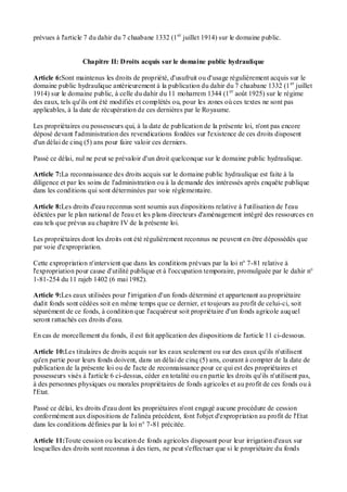 prévues à l'article 7 du dahir du 7 chaabane 1332 (1er
juillet 1914) sur le domaine public.
Chapitre II: Droits acquis sur le domaine public hydraulique
Article 6:Sont maintenus les droits de propriété, d'usufruit ou d'usage régulièrement acquis sur le
domaine public hydraulique antérieurement à la publication du dahir du 7 chaabane 1332 (1er
juillet
1914) sur le domaine public, à celle du dahir du 11 moharrem 1344 (1er
août 1925) sur le régime
des eaux, tels qu'ils ont été modifiés et complétés ou, pour les zones où ces textes ne sont pas
applicables, à la date de récupération de ces dernières par le Royaume.
Les propriétaires ou possesseurs qui, à la date de publication de la présente loi, n'ont pas encore
déposé devant l'administration des revendications fondées sur l'existence de ces droits disposent
d'un délai de cinq (5) ans pour faire valoir ces derniers.
Passé ce délai, nul ne peut se prévaloir d'un droit quelconque sur le domaine public hydraulique.
Article 7:La reconnaissance des droits acquis sur le domaine public hydraulique est faite à la
diligence et par les soins de l'administration ou à la demande des intéressés après enquête publique
dans les conditions qui sont déterminées par voie réglementaire.
Article 8:Les droits d'eau reconnus sont soumis aux dispositions relative à l'utilisation de l'eau
édictées par le plan national de l'eau et les plans directeurs d'aménagement intégré des ressources en
eau tels que prévus au chapitre IV de la présente loi.
Les propriétaires dont les droits ont été régulièrement reconnus ne peuvent en être dépossédés que
par voie d'expropriation.
Cette expropriation n'intervient que dans les conditions prévues par la loi n° 7-81 relative à
l'expropriation pour cause d'utilité publique et à l'occupation temporaire, promulguée par le dahir n°
1-81-254 du 11 rajeb 1402 (6 mai 1982).
Article 9:Les eaux utilisées pour l'irrigation d'un fonds déterminé et appartenant au propriétaire
dudit fonds sont cédées soit en même temps que ce dernier, et toujours au profit de celui-ci, soit
séparément de ce fonds, à condition que l'acquéreur soit propriétaire d'un fonds agricole auquel
seront rattachés ces droits d'eau.
En cas de morcellement du fonds, il est fait application des dispositions de l'article 11 ci-dessous.
Article 10:Les titulaires de droits acquis sur les eaux seulement ou sur des eaux qu'ils n'utilisent
qu'en partie pour leurs fonds doivent, dans un délai de cinq (5) ans, courant à compter de la date de
publication de la présente loi ou de l'acte de reconnaissance pour ce qui est des propriétaires et
possesseurs visés à l'article 6 ci-dessus, céder en totalité ou en partie les droits qu'ils n'utilisent pas,
à des personnes physiques ou morales propriétaires de fonds agricoles et au profit de ces fonds ou à
l'Etat.
Passé ce délai, les droits d'eau dont les propriétaires n'ont engagé aucune procédure de cession
conformément aux dispositions de l'alinéa précédent, font l'objet d'expropriation au profit de l'Etat
dans les conditions définies par la loi n° 7-81 précitée.
Article 11:Toute cession ou location de fonds agricoles disposant pour leur irrigation d'eaux sur
lesquelles des droits sont reconnus à des tiers, ne peut s'effectuer que si le propriétaire du fonds
 