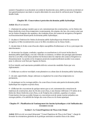 soumet à l'acquéreur ou au locataire un contrat de location des eaux, établi au nom de ces derniers et
leur garantissant pour une durée et un prix déterminés les eaux dont ils ont besoin pour l'irrigation
desdits fonds.
Chapitre III : Conservation et protection du domaine public hydraulique
Article 12:a) Il est interdit :
1 - d'anticiper de quelque manière que ce soit, notamment par des constructions, sur les limites des
francs-bords des cours d'eau temporaires ou permanents, des séguias, des lacs, des sources ainsi que
sur les limites d'emprises des aqueducs, des conduites d'eau, des canaux de navigation, d'irrigation
ou d'assainissement faisant partie du domaine public hydraulique ;
2 - de placer à l'intérieur des limites du domaine public hydraulique tous obstacles entravant la
navigation, le libre écoulement des eaux et la libre circulation sur les francs-bords ;
3 - de jeter dans le lit des cours d'eau des objets susceptibles d'embarrasser ce lit ou y provoquer des
atterrissements ;
4 - de traverser les séguias, conduites, aqueducs ou canalisations à ciel ouvert inclus dans le
domaine public hydraulique, avec des véhicules ou animaux, en dehors des passages spécialement
réservés à cet effet, et de laisser pénétrer les bestiaux dans les emprises des canaux d'irrigation ou
d'assainissement. Les points où les troupeaux pourront exceptionnellement accéder à ces canaux
pour s'y abreuver sont fixés par l'agence de bassin.
b) Il est interdit, sauf autorisation préalable délivrée suivant des modalités fixées par voie
réglementaire :
1 - d'effectuer ou enlever tout dépôt, toute plantation ou culture dans le domaine public hydraulique,
2 - de curer, approfondir, élargir, redresser ou régulariser les cours d'eau temporaires ou
permanents,
3 - de pratiquer sur les ouvrages publics, les cours d'eau et toute autre partie du domaine public
hydraulique des saignées ou prises d'eau,
4 - d'effectuer des excavations de quelque nature que ce soit, notamment des extractions de
matériaux de construction, dans les lits des cours d'eau, à une distance inférieure à 10 mètres de la
limite des francs-bords des cours d'eau, ou de l'emprise des conduites, aqueducs et canaux.
L'autorisation n'est pas accordée lorsque ces excavations sont de nature à porter préjudice aux
ouvrages publics, à la stabilité des berges des cours d'eau ou à la faune aquatique.
Chapitre IV : Planification de l'aménagement des bassins hydrauliques et de l'utilisation des
ressources en eau
Section I : Le Conseil Supérieur de l'Eau et du Climat
Article 13:Il est créé un conseil dénommé " Conseil Supérieur de l'Eau et du Climat ", chargé de
formuler les orientations générales de la politique nationale en matière d'eau et de climat.
 
