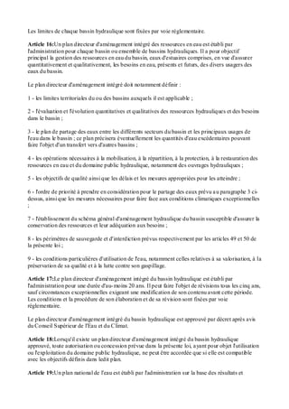 Les limites de chaque bassin hydraulique sont fixées par voie réglementaire.
Article 16:Un plan directeur d'aménagement intégré des ressources en eau est établi par
l'administration pour chaque bassin ou ensemble de bassins hydrauliques. Il a pour objectif
principal la gestion des ressources en eau du bassin, eaux d'estuaires comprises, en vue d'assurer
quantitativement et qualitativement, les besoins en eau, présents et futurs, des divers usagers des
eaux du bassin.
Le plan directeur d'aménagement intégré doit notamment définir :
1 - les limites territoriales du ou des bassins auxquels il est applicable ;
2 - l'évaluation et l'évolution quantitatives et qualitatives des ressources hydrauliques et des besoins
dans le bassin ;
3 - le plan de partage des eaux entre les différents secteurs du bassin et les principaux usages de
l'eau dans le bassin ; ce plan précisera éventuellement les quantités d'eau excédentaires pouvant
faire l'objet d'un transfert vers d'autres bassins ;
4 - les opérations nécessaires à la mobilisation, à la répartition, à la protection, à la restauration des
ressources en eau et du domaine public hydraulique, notamment des ouvrages hydrauliques ;
5 - les objectifs de qualité ainsi que les délais et les mesures appropriées pour les atteindre ;
6 - l'ordre de priorité à prendre en considération pour le partage des eaux prévu au paragraphe 3 ci-
dessus, ainsi que les mesures nécessaires pour faire face aux conditions climatiques exceptionnelles
;
7 - l'établissement du schéma général d'aménagement hydraulique du bassin susceptible d'assurer la
conservation des ressources et leur adéquation aux besoins ;
8 - les périmètres de sauvegarde et d'interdiction prévus respectivement par les articles 49 et 50 de
la présente loi ;
9 - les conditions particulières d'utilisation de l'eau, notamment celles relatives à sa valorisation, à la
préservation de sa qualité et à la lutte contre son gaspillage.
Article 17:Le plan directeur d'aménagement intégré du bassin hydraulique est établi par
l'administration pour une durée d'au-moins 20 ans. Il peut faire l'objet de révisions tous les cinq ans,
sauf circonstances exceptionnelles exigeant une modification de son contenu avant cette période.
Les conditions et la procédure de son élaboration et de sa révision sont fixées par voie
réglementaire.
Le plan directeur d'aménagement intégré du bassin hydraulique est approuvé par décret après avis
du Conseil Supérieur de l'Eau et du Climat.
Article 18:Lorsqu'il existe un plan directeur d'aménagement intégré du bassin hydraulique
approuvé, toute autorisation ou concession prévue dans la présente loi, ayant pour objet l'utilisation
ou l'exploitation du domaine public hydraulique, ne peut être accordée que si elle est compatible
avec les objectifs définis dans ledit plan.
Article 19:Un plan national de l'eau est établi par l'administration sur la base des résultats et
 