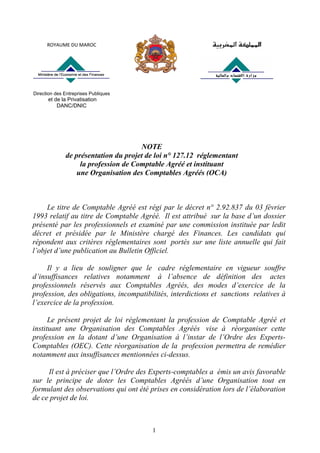 1
NOTE
de présentation du projet de loi n° 127.12 réglementant
la profession de Comptable Agréé et instituant
une Organisation des Comptables Agréés (OCA)
Le titre de Comptable Agréé est régi par le décret n° 2.92.837 du 03 février
1993 relatif au titre de Comptable Agréé. Il est attribué sur la base d’un dossier
présenté par les professionnels et examiné par une commission instituée par ledit
décret et présidée par le Ministère chargé des Finances. Les candidats qui
répondent aux critères réglementaires sont portés sur une liste annuelle qui fait
l’objet d’une publication au Bulletin Officiel.
Il y a lieu de souligner que le cadre réglementaire en vigueur souffre
d’insuffisances relatives notamment à l’absence de définition des actes
professionnels réservés aux Comptables Agréés, des modes d’exercice de la
profession, des obligations, incompatibilités, interdictions et sanctions relatives à
l’exercice de la profession.
Le présent projet de loi réglementant la profession de Comptable Agréé et
instituant une Organisation des Comptables Agréés vise à réorganiser cette
profession en la dotant d’une Organisation à l’instar de l’Ordre des Experts-
Comptables (OEC). Cette réorganisation de la profession permettra de remédier
notamment aux insuffisances mentionnées ci-dessus.
Il est à préciser que l’Ordre des Experts-comptables a émis un avis favorable
sur le principe de doter les Comptables Agréés d’une Organisation tout en
formulant des observations qui ont été prises en considération lors de l’élaboration
de ce projet de loi.
ROYAUME DU MAROC 
Direction des Entreprises Publiques
et de la Privatisation
DANC/DNIC
 