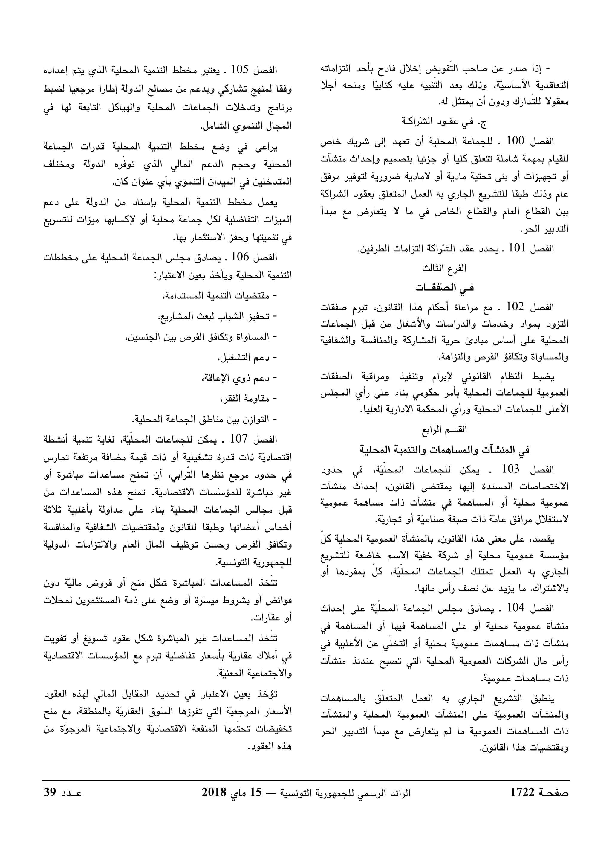‫صفحــة‬1722‫للج‬ ‫الرسمي‬ ‫الرائد‬‫التونسية‬ ‫مهورية‬––15‫ماي‬2018‫عـــدد‬39
-‫التزاماته‬ ‫بأحد‬ ‫فادح‬ ‫إخﻼل‬ ‫ّفويض‬‫ت‬‫ال‬ ‫صاحب‬ ‫عن‬ ‫صدر‬ ‫إذا‬
‫أجﻼ‬ ‫ومنحه‬ ‫ا‬‫ي‬‫كتاب‬ ‫عليه‬ ‫ّنبيه‬‫ت‬‫ال‬ ‫بعد‬ ‫وذلك‬ ،‫ة‬‫ي‬‫اﻷساس‬ ‫التعاقدية‬
‫له‬ ‫يمتثل‬ ‫أن‬ ‫ودون‬ ‫ّدارك‬‫ت‬‫لل‬ ‫معقوﻻ‬.
‫ج‬.‫راكــة‬‫ش‬‫ال‬ ‫عقــود‬ ‫فـي‬
‫الفصل‬100‫خاص‬ ‫شريك‬ ‫إلى‬ ‫تعهد‬ ‫أن‬ ‫المحلية‬ ‫للجماعة‬ ‫ـ‬
‫لل‬‫منشآت‬ ‫وإحداث‬ ‫بتصميم‬ ‫جزئيا‬ ‫أو‬ ‫كليا‬ ‫تتعلق‬ ‫شاملة‬ ‫بمهمة‬ ‫قيام‬
‫مرفق‬ ‫لتوفير‬ ‫ضرورية‬ ‫ﻻمادية‬ ‫أو‬ ‫مادية‬ ‫تحتية‬ ‫بنى‬ ‫أو‬ ‫تجهيزات‬ ‫أو‬
‫الشراكة‬ ‫بعقود‬ ‫المتعلق‬ ‫العمل‬ ‫به‬ ‫الجاري‬ ‫للتشريع‬ ‫طبقا‬ ‫وذلك‬ ‫عام‬
‫مبدأ‬ ‫مع‬ ‫يتعارض‬ ‫ﻻ‬ ‫ما‬ ‫في‬ ‫الخاص‬ ‫والقطاع‬ ‫العام‬ ‫القطاع‬ ‫بين‬
‫الحر‬ ‫التدبير‬.
‫الفصل‬101‫ـ‬‫الطرفين‬ ‫التزامات‬ ‫راكة‬‫ش‬‫ال‬ ‫عقد‬ ‫يحدد‬.
‫الثالث‬ ‫الفرع‬
‫فقـــات‬‫ص‬‫ال‬ ‫فــي‬
‫الفصل‬102‫ـ‬‫القانون‬ ‫هذا‬ ‫أحكام‬ ‫مراعاة‬ ‫مع‬،‫صفقات‬ ‫تبرم‬
‫التزود‬‫وخدمات‬ ‫بمواد‬‫الجماعات‬ ‫قبل‬ ‫من‬ ‫واﻷشغال‬ ‫والدراسات‬
‫المحلية‬‫والشفافية‬ ‫والمنافسة‬ ‫المشاركة‬ ‫حرية‬ ‫مبادئ‬ ‫أساس‬ ‫على‬
‫و‬ ‫الفرص‬ ‫وتكافؤ‬ ‫والمساواة‬‫النزاهة‬.
‫الصفقات‬ ‫ومراقبة‬ ‫وتنفيذ‬ ‫ﻹبرام‬ ‫القانوني‬ ‫النظام‬ ‫يضبط‬
‫المجلس‬ ‫رأي‬ ‫على‬ ‫بناء‬ ‫حكومي‬ ‫بأمر‬ ‫المحلية‬ ‫للجماعات‬ ‫العمومية‬
‫العليا‬ ‫اﻹدارية‬ ‫المحكمة‬ ‫ورأي‬ ‫المحلية‬ ‫للجماعات‬ ‫اﻷعلى‬.
‫الرابع‬ ‫القسم‬
‫في‬‫و‬ ‫والمساهمات‬ ‫المنشآت‬‫المحلية‬ ‫التنمية‬
‫الفصل‬103‫ـ‬‫ي‬ّ‫ل‬‫المح‬ ‫للجماعات‬ ‫يمكن‬‫حدود‬ ‫في‬ ،‫ة‬
‫إحداث‬ ،‫القانون‬ ‫بمقتضى‬ ‫إليها‬ ‫المسندة‬ ‫اﻻختصاصات‬‫منشآت‬
‫محلية‬ ‫عمومية‬‫في‬ ‫المساهمة‬ ‫أو‬‫منشآت‬‫مساهمة‬ ‫ذات‬‫عمومية‬
‫ة‬‫ي‬‫تجار‬ ‫أو‬ ‫ة‬‫ي‬‫صناع‬ ‫صبغة‬ ‫ذات‬ ‫ة‬‫م‬‫عا‬ ‫مرافق‬ ‫ﻻستغﻼل‬.
،‫القانون‬ ‫هذا‬ ‫معنى‬ ‫على‬ ،‫يقصد‬‫بالمنشأة‬‫المحلية‬ ‫العمومية‬ّ‫ل‬‫ك‬
‫أو‬ ‫محلية‬ ‫عمومية‬ ‫مؤسسة‬‫ي‬‫خف‬ ‫شركة‬‫ّشريع‬‫ت‬‫لل‬ ‫خاضعة‬ ‫اﻻسم‬ ‫ة‬
‫أو‬ ‫بمفردها‬ ّ‫ل‬‫ك‬ ،‫ة‬‫ي‬ّ‫ل‬‫المح‬ ‫الجماعات‬ ‫تمتلك‬ ‫العمل‬ ‫به‬ ‫الجاري‬
‫ما‬ ،‫باﻻشتراك‬‫يزيد‬‫مالها‬ ‫رأس‬ ‫نصف‬ ‫عن‬.
‫الفصل‬104‫ـ‬‫إحداث‬ ‫على‬ ‫ة‬‫ي‬ّ‫ل‬‫المح‬ ‫الجماعة‬ ‫مجلس‬ ‫يصادق‬
‫منشأة‬‫محلية‬ ‫عمومية‬‫في‬ ‫المساهمة‬ ‫أو‬ ‫فيها‬ ‫المساهمة‬ ‫على‬ ‫أو‬
‫منشآت‬‫مساهم‬ ‫ذات‬‫عمومية‬ ‫ات‬‫أو‬ ‫محلية‬‫في‬ ‫اﻷغلبية‬ ‫عن‬ ‫ّي‬‫ل‬‫التخ‬
‫عندئذ‬ ‫تصبح‬ ‫التي‬ ‫المحلية‬ ‫العمومية‬ ‫الشركات‬ ‫مال‬ ‫رأس‬‫منشآت‬
‫مساهم‬ ‫ذات‬‫ات‬‫ع‬‫مومي‬‫ة‬.
‫بالمساهمات‬ ‫ّق‬‫ل‬‫المتع‬ ‫العمل‬ ‫به‬ ‫الجاري‬ ‫ّشريع‬‫ت‬‫ال‬ ‫ينطبق‬
‫على‬ ‫ة‬‫ي‬‫العموم‬ ‫والمنشآت‬‫المنشآت‬‫المحلية‬ ‫العمومية‬‫والمنشآت‬
‫ذات‬‫ال‬‫مساهم‬‫العمومية‬ ‫ات‬‫التدب‬ ‫مبدأ‬ ‫مع‬ ‫يتعارض‬ ‫لم‬ ‫ما‬‫الحر‬ ‫ير‬
‫القانون‬ ‫هذا‬ ‫ومقتضيات‬.
‫الفصل‬105‫ـ‬‫إعداده‬ ‫يتم‬ ‫الذي‬ ‫المحلية‬ ‫التنمية‬ ‫مخطط‬ ‫يعتبر‬
‫لضبط‬ ‫مرجعيا‬ ‫إطارا‬ ‫الدولة‬ ‫مصالح‬ ‫من‬ ‫وبدعم‬ ‫تشاركي‬ ‫لمنهج‬ ‫وفقا‬
‫المحلية‬ ‫الجماعات‬ ‫وتدخﻼت‬ ‫برنامج‬‫لها‬ ‫التابعة‬ ‫والهياكل‬‫في‬
‫الشامل‬ ‫التنموي‬ ‫المجال‬.
‫المحلية‬ ‫التنمية‬ ‫مخطط‬ ‫وضع‬ ‫في‬ ‫يراعى‬‫الجماعة‬ ‫قدرات‬
ّ‫ف‬‫تو‬ ‫الذي‬ ‫المالي‬ ‫الدعم‬ ‫وحجم‬ ‫المحلية‬‫ومختلف‬ ‫الدولة‬ ‫ره‬
‫كان‬ ‫عنوان‬ ‫بأي‬ ‫التنموي‬ ‫الميدان‬ ‫في‬ ‫المتدخلين‬.
‫دعم‬ ‫على‬ ‫الدولة‬ ‫من‬ ‫بإسناد‬ ‫المحلية‬ ‫التنمية‬ ‫مخطط‬ ‫يعمل‬
‫للتسريع‬ ‫ميزات‬ ‫ﻹكسابها‬ ‫أو‬ ‫محلية‬ ‫جماعة‬ ‫لكل‬ ‫التفاضلية‬ ‫الميزات‬
‫تنميتها‬ ‫في‬‫بها‬ ‫اﻻستثمار‬ ‫وحفز‬.
‫الفص‬‫ل‬106‫مخططات‬ ‫على‬ ‫المحلية‬ ‫الجماعة‬ ‫مجلس‬ ‫يصادق‬ ‫ـ‬
‫اﻻعتبار‬ ‫بعين‬ ‫ويأخذ‬ ‫المحلية‬ ‫التنمية‬:
-،‫المستدامة‬ ‫التنمية‬ ‫مقتضيات‬
-،‫المشاريع‬ ‫لبعث‬ ‫الشباب‬ ‫تحفيز‬
-،‫الجنسين‬ ‫بين‬ ‫الفرص‬ ‫وتكافؤ‬ ‫المساواة‬
-،‫التشغيل‬ ‫دعم‬
-،‫اﻹعاقة‬ ‫ذوي‬ ‫دعم‬
-،‫الفقر‬ ‫مقاومة‬
-‫الجماعة‬ ‫مناطق‬ ‫بين‬ ‫التوازن‬‫المحلية‬.
‫الفصل‬107‫ـ‬‫أنشطة‬ ‫تنمية‬ ‫لغاية‬ ،‫ة‬‫ي‬ّ‫ل‬‫المح‬ ‫للجماعات‬ ‫يمكن‬
‫ة‬‫ي‬‫اقتصاد‬‫مرتفعة‬ ‫مضافة‬ ‫قيمة‬ ‫ذات‬ ‫أو‬ ‫تشغيلية‬ ‫قدرة‬ ‫ذات‬‫تمارس‬
‫أو‬ ‫مباشرة‬ ‫مساعدات‬ ‫تمنح‬ ‫أن‬ ،‫ّرابي‬‫ت‬‫ال‬ ‫نظرها‬ ‫مرجع‬ ‫حدود‬ ‫في‬
‫ة‬‫ي‬‫اﻻقتصاد‬ ‫سات‬‫س‬‫للمؤ‬ ‫مباشرة‬ ‫غير‬.‫من‬ ‫المساعدات‬ ‫هذه‬ ‫تمنح‬
‫الم‬ ‫الجماعات‬ ‫مجالس‬ ‫قبل‬‫ثﻼثة‬ ‫بأغلبية‬ ‫مداولة‬ ‫على‬ ‫بناء‬ ‫حلية‬
‫و‬ ‫أعضائها‬ ‫أخماس‬‫للقانون‬ ‫طبقا‬‫ول‬‫والمنافسة‬ ‫الشفافية‬ ‫مقتضيات‬
‫الدولية‬ ‫واﻻلتزامات‬ ‫العام‬ ‫المال‬ ‫توظيف‬ ‫وحسن‬ ‫الفرص‬ ‫وتكافؤ‬
‫التونسية‬ ‫للجمهورية‬.
‫دون‬ ‫ة‬‫ي‬‫مال‬ ‫قروض‬ ‫أو‬ ‫منح‬ ‫شكل‬ ‫المباشرة‬ ‫المساعدات‬ ‫ّخذ‬‫ت‬‫ت‬
‫ذمة‬ ‫على‬ ‫وضع‬ ‫أو‬ ‫رة‬‫س‬‫مي‬ ‫بشروط‬ ‫أو‬ ‫فوائض‬‫لمحﻼت‬ ‫المستثمرين‬
‫عقارات‬ ‫أو‬.
‫تفويت‬ ‫أو‬ ‫تسويغ‬ ‫عقود‬ ‫شكل‬ ‫المباشرة‬ ‫غير‬ ‫المساعدات‬ ‫ّخذ‬‫ت‬‫ت‬
‫ة‬‫ي‬‫اﻻقتصاد‬ ‫المؤسسات‬ ‫مع‬ ‫تبرم‬ ‫تفاضلية‬ ‫بأسعار‬ ‫ة‬‫ي‬‫عقار‬ ‫أمﻼك‬ ‫في‬
‫ة‬‫ي‬‫المعن‬ ‫واﻻجتماعية‬.
‫ت‬‫العقود‬ ‫لهذه‬ ‫المالي‬ ‫المقابل‬ ‫تحديد‬ ‫في‬ ‫اﻻعتبار‬ ‫بعين‬ ‫ؤخذ‬
‫و‬‫س‬‫ال‬ ‫تفرزها‬ ‫التي‬ ‫ة‬‫ي‬‫المرجع‬ ‫اﻷسعار‬‫منح‬ ‫مع‬ ،‫بالمنطقة‬ ‫ة‬‫ي‬‫العقار‬ ‫ق‬
‫من‬ ‫ة‬‫و‬‫المرج‬ ‫واﻻجتماعية‬ ‫ة‬‫ي‬‫اﻻقتصاد‬ ‫المنفعة‬ ‫ّمها‬‫ت‬‫تح‬ ‫تخفيضات‬
‫العقود‬ ‫هذه‬.
 