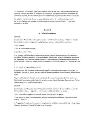 2-à transporter et à protéger, jusqu’à leur livraison effective, des fonds, des bijoux ou des métaux
précieux, ainsi que des effets de commerce ou tous autres documents impliquant le paiement de
sommes d’argent et, éventuellement, à assurer le traitement des valeurs et documents transportés.
Les activités énumérées ci-dessus ne peuvent être exercées à titre professionnel que par les
personnes physiques ou morales remplissant les conditions prévues au chapitre II ci-après et
autorisées à cette fin.
Chapitre II
De l’autorisation d’exercer
Article 2
L’autorisation d’exercer l’une des activités visées à l’article premier ci-dessus est délivrée dans des
formes réglementaires aux personnes physiques qui satisfont aux conditions suivantes :
1-être majeure ;
2-être de nationalité marocaine ;
3-jouir de ses droits civils ;
4-ne pas avoir fait l’objet d’une condamnation pour crime ou à l’emprisonnement ferme ou avec
sursis pour délit pour des motifs incompatibles avec l’exercice des activités prévues par la présente
loi, notamment des actes contraires à l’honneur, à la probité ou aux bonnes mœurs ou de nature à
porter atteinte à la sécurité des personnes ou des biens, à la sécurité publique ou à la sûreté de l’état
;
5-être inscrite au registre du commerce ;
6-avoir souscrit une assurance professionnelle pour la couverture des dommages qui peuvent être
causés aux tiers par les risques que fait courir l’activité en cause et la couverture de la responsabilité
civile.
Toute modification des données contenues dans la demande d’autorisation doit être portée par
l’intéressé à la connaissance de l’autorité compétente, qui dispose d’un délai d’un mois pour l’aviser
des suites que cette modification entraîne.
Article 3
L’autorisation pour l’exercice des activités visées à l’article premier ci-dessus est délivrée dans des
formes réglementaires à la personne morale qui remplit les conditions suivantes :
1-être constituée en société commerciale dont le siège social est au Maroc ;
2-être dirigée ou gérée par une personne physique autorisée conformément aux dispositions de
l’article 2 ci-dessus ;
3-s’engager à n’employer q’un personnel remplissant les conditions prévues à l’article 5 ci-après pour
effectuer les activités visées à l’article premier ci-dessus ;
 