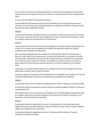 4-avoir souscrit une assurance professionnelle pour la couverture des dommages qui peuvent être
causés aux tiers par les risques que fait courir l’activité en cause et la couverture de la responsabilité
civile ;
5-ne pas avoir été l’objet d’une liquidation judiciaire.
Toute modification des données contenues dans la demande d’autorisation doit être portée par
l’intéressé à la connaissance de l’autorité compétente, qui dispose d’un délai d’un mois pour l’aviser
des suites que cette modification entraîne.
Article 4
L’autorité administrative compétente examine les demandes d’autorisation prévues par les articles 2
et 3 ci-dessus, présentées dans des formes réglementaires, pour s’assurer que le demandeur remplit
les conditions prévues par les dispositions de la présente loi.
Article 5
Toute embauche de personnel, par les personnes physiques ou morales, prévues respectivement aux
articles 2 et 3 ci-dessus doit, au préalable, faire l’objet d’une déclaration auprès de l’autorité
compétente, avec indication de l’affectation.
Nul ne peut être embauché pour être employé à l’une des activités prévues à l’article premier ci-
dessus s’il a fait l’objet d’une condamnation à une peine correctionnelle ou à une peine criminelle,
pour des motifs incompatibles avec l’exercice des activités prévues par la présente loi, notamment
s’il a commis des actes contraires à l’honneur, à la probité ou aux bonnes mœurs ou de nature à
porter atteinte à la sécurité des personnes ou des biens, à la sécurité publique ou à la sûreté de
l’Etat.
L’affectation à un emploi doit être conforme à la qualification professionnelle réglementairement
déterminée en relation avec la nature de l’emploi.
L’entrée en vigueur du contrat de travail est subordonnée à la réception, par l’employeur, de l’avis de
l’autorité compétente qui s’assure que les dispositions qui précèdent sont respectées.
Article 6
Le contrat de travail conclu en violation des dispositions de l’article 5 ci-dessus est nul et de nul effet.
Le contrat de travail de l’employé qui cesse de remplir les conditions posées à l’article 5 ci-dessus est
rompu de plein droit.
Cette rupture ouvre droit au versement, par l’employeur, de l’indemnité légale de licenciement dans
les conditions prévues par le code du travail pour le licenciement sans faute de l’employeur, sauf
dispositions conventionnelles plus favorables.
Article 7
L’autorisation délivrée en application de l’article 2 ci-dessus peut être retirée dans des formes
réglementaires par l’autorité compétente, lorsque son titulaire cesse de remplir l’une des conditions
exigées pour la délivrance de l’autorisation.
L’autorisation délivrée en application de l’article 3 ci-dessus peut être retirée par l’autorité
compétente à la personne morale :
 