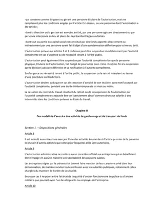 -qui conserve comme dirigeant ou gérant une personne titulaire de l’autorisation, mais ne
remplissant plus les conditions exigées par l’article 2 ci-dessus, ou une personne dont l’autorisation a
été retirée ;
-dont la direction ou la gestion est exercée, en fait, par une personne agissant directement ou par
personne interposée en lieu et place des représentant légaux autorisés
-dont tout ou partie du capital social est constitué par des fonds apportés directement ou
indirectement par une personne ayant fait l’objet d’une condamnation définitive pour crime ou délit.
L’autorisation prévue aux articles 2 et 3 ci-dessus peut être suspendue immédiatement par l’autorité
compétente en cas d’urgence ou de nécessité tenant à l’ordre public.
L’autorisation peut également être suspendue par l’autorité compétente lorsque la personne
physique, titulaire de l’autorisation, fait l’objet de poursuites pour crime. Il est mis fin à la suspension
après décision judiciaire définitive et sa notification à l’autorité compétente.
Sauf urgence ou nécessité tenant à l’ordre public, la suspension ou le retrait intervient au terme
d’une procédure contradictoire.
L’autorisation devient caduque en cas de cessation d’activité de son titulaire, sans motif accepté par
l’autorité compétente, pendant une durée ininterrompue de six mois au moins.
La cessation du contrat du travail résultant du retrait ou de la suspension de l’autorisation par
l’autorité compétente est réputée être un licenciement abusif donnant droit aux salariés à des
indemnités dans les conditions prévues au Code du travail.
Chapitre III
Des modalités d’exercice des activités de gardiennage et de transport de fonds
Section 1. – Dispositions générales
Article 8
Il est interdit aux entreprises exerçant l’une des activités énumérées à l’article premier de la présente
loi d’avoir d’autres activités que celles pour lesquelles elles sont autorisées.
Article 9
L’autorisation administrative ne confère aucun caractère officiel aux entreprises qui en bénéficient.
Elle n’engage en aucune manière la responsabilité des pouvoirs publics.
Les entreprises régies par la présente loi doivent faire mention de leur caractère privé dans leur
dénomination, de manière à éviter toute confusion avec les autorités publiques, notamment celles
chargées du maintien de l’ordre de la sécurité.
En aucun cas il ne pourra être fait état de la qualité d’ancien fonctionnaire de police ou d’ancien
militaire que pourrait avoir l’un des dirigeants ou employés de l’entreprise.
Article 10
 