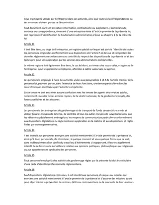 Tous les moyens utilisés par l’entreprise dans ses activités, ainsi que toutes ses correspondances ou
ses annonces doivent porter sa dénomination.
Tout document, qu’il soit de nature informative, contractuelle ou publicitaire, y compris toute
annonce ou correspondance, émanant d’une entreprise visée à l’article premier de la présente loi,
doit reproduire l’identification de l’autorisation administrative prévue au chapitre 2 de la présente
loi.
Article 11
Il doit être tenu, au siège de l’entreprise, un registre spécial sur lequel est portée l’identité de toutes
les personnes employées conformément aux dispositions de l’article 5 ci-dessus et comportant les
données réglementaires nécessaires au contrôle du respect des dispositions de la présente loi et des
textes pris pour son application par les services des administrations compétentes.
Le même registre doit également être tenu, le cas échéant, au niveau des succursales, et agences de
l’entreprise, pour les personnes employées, affectées à ladite succursale ou agence.
Article 12
Les personnels employés à l’une des activités visées aux paragraphes 1 et 2 de l’article premier de la
présente loi, peuvent porter, dans l’exercice de leurs fonctions, une tenue particulière dont les
caractéristiques sont fixées par l’autorité compétente.
Cette tenue ne doit entraîner aucune confusion avec les tenues des agents des services publics,
notamment ceux des forces armées royales, de la sûreté nationale, de la gendarmerie royale, des
forces auxiliaires et des douanes.
Article 13
Les personnels des entreprises de gardiennage et de transport de fonds peuvent être armés et
utiliser tous les moyens de défense, de contrôle et tous les autres moyens de surveillance ainsi que
les véhicules spécialement aménagés ou les moyens de communication particuliers conformément
aux dispositions législatives ou réglementaires applicables en la matière et aux dispositions et règles
fixées par voie réglementaires.
Article 14
Il est interdit aux personnes exerçant une activité mentionnée à l’article premier de la présente loi,
ainsi qu’à leurs personnels, de s’immiscer, à quelque moment et sous quelque forme que ce soit,
dans le déroulement d’un conflit du travail ou d’événements s’y rapportant. Il leur est également
interdit de se livrer à une surveillance relative aux opinions politiques, philosophiques ou religieuses
ou aux appartenances syndicales des personnes.
Article 15
Tout personnel employé à des activités de gardiennage régies par la présente loi doit être titulaire
d’une carte d’identité professionnelle réglementaire.
Article 16
Sauf dispositions législatives contraires, il est interdit aux personnes physiques ou morales qui
exercent une activité mentionnée à l’article premier de la présente loi d’assurer des missions ayant
pour objet même la prévention des crimes, délits ou contraventions ou la poursuite de leurs auteurs
 