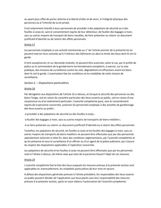 ou ayant pour effet de porter atteinte à la liberté d’aller et de venir, à l’intégrité physique des
personnes ou à l’intimité de la vie privée.
Il est notamment interdit à leurs personnels de procéder à des palpations de sécurité ou à des
fouilles à corps et, sans le consentement exprès de leur détenteur, de fouiller des bagages à main,
sacs ou autres moyens de transport de biens meubles, de faire présenter ou retenir un document
justificatif d’identité ou de retenir des effets personnels.
Article 17
Les personnels employés à une activité mentionnée au 1° de l’article premier de la présente loi ne
peuvent exercer leurs activités qu’à l’intérieur des bâtiments ou dans la limite des lieux dont ils ont la
garde.
A titre exceptionnel, et sur demande motivée, ils peuvent être autorisés, selon le cas, par le préfet de
police ou le commandant de la gendarmerie territorialement compétent, à exercer, sur la voie
publique, des missions de surveillance contre les vols, dégradations et effractions visant les biens
dont ils ont la garde. L’autorisation fixe les conditions et les modalités de cette mission de
surveillance.
Section 2. – Dispositions particulières
Article 18
Par dérogation aux dispositions de l’article 16 ci-dessus, et lorsque la sécurité des personnes ou des
biens l’exige, soit en raison du caractère particulier des lieux ouverts au public, soit en raison d’une
conjoncture ou d’un événement particulier, l’autorité compétente peut, sans le consentement
exprès de la personne concernée, autoriser les personnels employés à des activités de gardiennage
des lieux ouverts au public :
-à procéder à des palpations de sécurité ou des fouilles à corps ;
-à fouiller des bagages à main, sacs ou autres moyens de transports de biens mobiliers ;
-à se faire présenter ou retenir un document justificatif d’identité ou à retenir des effets personnels.
Toutefois, les palpations de sécurité, les fouilles à corps et les fouilles des bagages à main, sacs ou
autres moyens de transports de biens mobiliers ne peuvent être effectuées que par des personnels
spécialement autorisés à cette fin, dans des conditions réglementaires, par l’autorité compétente et
qu’en présence et sous la surveillance d’un officier ou d’un agent de la police judiciaire, qui s’assure
du respect des dispositions applicables à l’opération concernée.
Les palpations de sécurité et les fouilles à corps ne peuvent être effectuées que par les personnels
visés à l’alinéa ci-dessus, de même sexe que celui de la personne faisant l’objet de ces mesures.
Article 19
L’autorité compétente fixe la liste des lieux auxquels les mesures prévues à la présente section sont
applicables et, éventuellement, les modalités particulières de leur mise en œuvre.
A défaut des dispositions générales prévues à l’alinéa précédent, les responsables des lieux ouverts
au public peuvent décider de l’application aux lieux placés sous leur responsabilité des mesures
prévues à la présente section, après en avoir obtenu l’autorisation de l’autorité compétente.
 