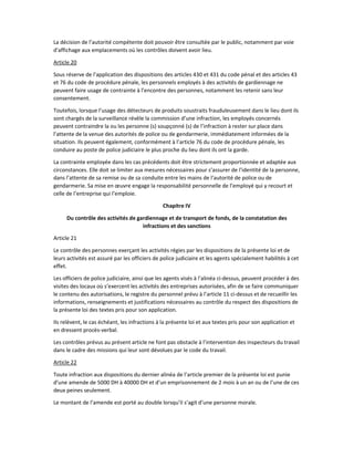 La décision de l’autorité compétente doit pouvoir être consultée par le public, notamment par voie
d’affichage aux emplacements où les contrôles doivent avoir lieu.
Article 20
Sous réserve de l’application des dispositions des articles 430 et 431 du code pénal et des articles 43
et 76 du code de procédure pénale, les personnels employés à des activités de gardiennage ne
peuvent faire usage de contrainte à l’encontre des personnes, notamment les retenir sans leur
consentement.
Toutefois, lorsque l’usage des détecteurs de produits soustraits frauduleusement dans le lieu dont ils
sont chargés de la surveillance révèle la commission d’une infraction, les employés concernés
peuvent contraindre la ou les personne (s) soupçonné (s) de l’infraction à rester sur place dans
l’attente de la venue des autorités de police ou de gendarmerie, immédiatement informées de la
situation. Ils peuvent également, conformément à l’article 76 du code de procédure pénale, les
conduire au poste de police judiciaire le plus proche du lieu dont ils ont la garde.
La contrainte employée dans les cas précédents doit être strictement proportionnée et adaptée aux
circonstances. Elle doit se limiter aux mesures nécessaires pour s’assurer de l’identité de la personne,
dans l’attente de sa remise ou de sa conduite entre les mains de l’autorité de police ou de
gendarmerie. Sa mise en œuvre engage la responsabilité personnelle de l’employé qui y recourt et
celle de l’entreprise qui l’emploie.
Chapitre IV
Du contrôle des activités de gardiennage et de transport de fonds, de la constatation des
infractions et des sanctions
Article 21
Le contrôle des personnes exerçant les activités régies par les dispositions de la présente loi et de
leurs activités est assuré par les officiers de police judiciaire et les agents spécialement habilités à cet
effet.
Les officiers de police judiciaire, ainsi que les agents visés à l’alinéa ci-dessus, peuvent procéder à des
visites des locaux où s’exercent les activités des entreprises autorisées, afin de se faire communiquer
le contenu des autorisations, le registre du personnel prévu à l’article 11 ci-dessus et de recueillir les
informations, renseignements et justifications nécessaires au contrôle du respect des dispositions de
la présente loi des textes pris pour son application.
Ils relèvent, le cas échéant, les infractions à la présente loi et aux textes pris pour son application et
en dressent procès-verbal.
Les contrôles prévus au présent article ne font pas obstacle à l’intervention des inspecteurs du travail
dans le cadre des missions qui leur sont dévolues par le code du travail.
Article 22
Toute infraction aux dispositions du dernier alinéa de l’article premier de la présente loi est punie
d’une amende de 5000 DH à 40000 DH et d’un emprisonnement de 2 mois à un an ou de l’une de ces
deux peines seulement.
Le montant de l’amende est porté au double lorsqu’il s’agit d’une personne morale.
 
