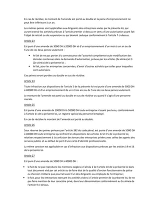 En cas de récidive, le montant de l’amende est porté au double et la peine d’emprisonnement ne
peut être inférieure à un an.
Les mêmes peines sont applicables aux dirigeants des entreprises visées par la présente loi, qui
auront exercé les activités prévues à l’article premier ci-dessus en vertu d’une autorisation ayant fait
l’objet de retrait ou de suspension ou qui devient caduque conformément à l’article 7 ci-dessus.
Article 23
Est puni d’une amende de 3000 DH à 20000 DH et d’un emprisonnement d’un mois à un an ou de
l’une de ces deux peines seulement :
• le fait de ne pas porter à la connaissance de l’autorité compétente toute modification des
données contenues dans la demande d’autorisation, prévue par les articles (2e alinéa) et 3
(2e alinéa) de la présente loi ;
• le fait, pour les entreprises concernées, d’avoir d’autres activités que celles pour lesquelles
sont autorisées.
Ces peines seront portées au double en cas de récidive.
Article 24
Toute infraction aux dispositions de l’article 5 de la présente loi est punie d’une amende de 5000 DH
à 40000 DH et d’un emprisonnement de un à trois ans ou de l’une de ces deux peines seulement.
Le montant de l’amende est porté au double en cas de récidive ou quand il s’agit d’une personne
morale.
Article 25
Est punie d’une amende de 10000 DH à 50000 DH toute entreprise n’ayant pas tenu, conformément
à l’article 11 de la présente loi, un registre spécial du personnel employé.
En cas de récidive le montant de l’amende est porté au double.
Article 26
Sous réserve des peines prévues par l’article 382 du code pénal, est punie d’une amende de 5000 DH
à 40000 DH toute entreprise qui enfreint les dispositions des articles 12 et 15 de la présente loi,
relatives respectivement à la confusion des tenues des entreprises privées avec celles des agents des
services publics et au défaut de port d’une carte d’identité professionnelle.
La même sanction est applicable en cas d’infraction aux dispositions prévues par les articles 14 et 16
de la présente loi.
Article 27
Est puni d’une amende de 5000 DH à 40000 DH :
• le fait de ne pas reproduire les mentions exigées à l’alinéa 2 de l’article 10 de la présente loi dans
tout document visé par cet article ou de faire état de la qualité d’ancien fonctionnaire de police
ou d’ancien militaire que pourrait avoir l’un des dirigeants ou employés de l’entreprise ;
• le fait, pour les entreprises exerçant les activités visées à l’article premier de la présente loi, de ne
pas faire mention de leur caractère privé, dans leur dénomination conformément au 2e alinéa de
l’article 9 ci-dessus.
 