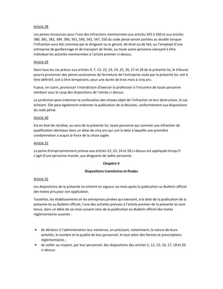 Article 28
Les peines encourues pour l’une des infractions mentionnées aux articles 345 à 350 et aux articles
380, 381, 382, 384, 390, 391, 540, 542, 547, 550 du code pénal seront portées au double lorsque
l’infraction aura été commise par le dirigeant ou le gérant, de droit ou de fait, ou l’employé d’une
entreprise de gardiennage et de transport de fonds, ou toute autre personne exerçant à titre
individuel les activités mentionnées à l’article premier ci-dessus.
Article 29
Dans tous les cas prévus aux articles 4, 7, 13, 22, 23, 24, 25, 26, 27 et 28 de la présente loi, le tribunal
pourra prononcer des peines accessoires de fermeture de l’entreprise visée par la présente loi, soit à
titre définitif, soit à titre temporaire, pour une durée de trois mois à cinq ans.
Il peut, en outre, prononcer l’interdiction d’exercer la profession à l’encontre de toute personne
tombant sous le coup des dispositions de l’alinéa ci-dessus.
La juridiction peut ordonner la confiscation des choses objet de l’infraction et leur destruction, le cas
échéant. Elle peut également ordonner la publication de la décision, conformément aux dispositions
du code pénal.
Article 30
Est en état de récidive, au sens de la présente loi, toute personne qui commet une infraction de
qualification identique dans un délai de cinq ans qui suit la date à laquelle une première
condamnation a acquis la force de la chose jugée.
Article 31
La peine d’emprisonnement prévue aux articles 22, 23, 24 et 28 ci-dessus est appliquée lorsqu’il
s’agit d’une personne morale, aux dirigeants de ladite personne.
Chapitre V
Dispositions transitoires et finales
Article 32
Les dispositions de la présente loi entrent en vigueur six mois après la publication au Bulletin officiel
des textes pris pour son application.
Toutefois, les établissements et les entreprises privées qui exercent, à la date de la publication de la
présente loi au Bulletin officiel, l’une des activités prévues à l’article premier de la présente loi sont
tenus, dans un délai de six mois suivant celui de la publication au Bulletin officiel des textes
réglementaires susvisés :
• de déclarer à l’administration leur existence, en précisant, notamment, la nature de leurs
activités, le nombre et la qualité de leur personnel, le tout selon des formes et prescriptions
réglementaires ;
• de veiller au respect, par leur personnel, des dispositions des articles 5, 12, 13, 16, 17, 18 et 20
ci-dessus.
 