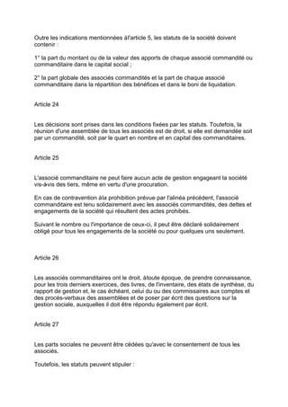 Outre les indications mentionnées àl'article 5, les statuts de la société doivent
contenir :
1° la part du montant ou de la valeur des apports de chaque associé commandité ou
commanditaire dans le capital social ;
2° la part globale des associés commandités et la part de chaque associé
commanditaire dans la répartition des bénéfices et dans le boni de liquidation.
Article 24
Les décisions sont prises dans les conditions fixées par les statuts. Toutefois, la
réunion d'une assemblée de tous les associés est de droit, si elle est demandée soit
par un commandité, soit par le quart en nombre et en capital des commanditaires.
Article 25
L'associé commanditaire ne peut faire aucun acte de gestion engageant la société
vis-à-vis des tiers, même en vertu d'une procuration.
En cas de contravention àla prohibition prévue par l'alinéa précédent, l'associé
commanditaire est tenu solidairement avec les associés commandités, des dettes et
engagements de la société qui résultent des actes prohibés.
Suivant le nombre ou l'importance de ceux-ci, il peut être déclaré solidairement
obligé pour tous les engagements de la société ou pour quelques uns seulement.
Article 26
Les associés commanditaires ont le droit, àtoute époque, de prendre connaissance,
pour les trois derniers exercices, des livres, de l'inventaire, des états de synthèse, du
rapport de gestion et, le cas échéant, celui du ou des commissaires aux comptes et
des procès-verbaux des assemblées et de poser par écrit des questions sur la
gestion sociale, auxquelles il doit être répondu également par écrit.
Article 27
Les parts sociales ne peuvent être cédées qu'avec le consentement de tous les
associés.
Toutefois, les statuts peuvent stipuler :
 